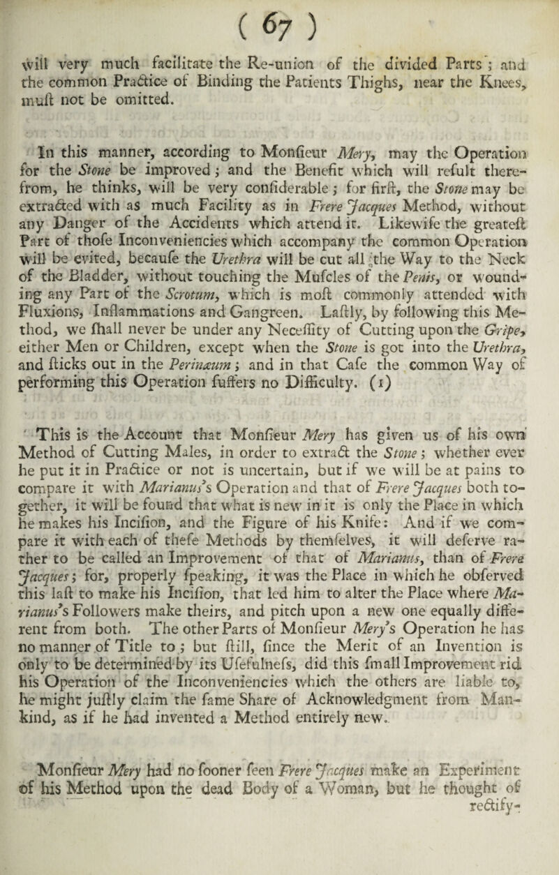 \vill very much facilitate the Re-union of the divided Parts ; and the common Pra&ice of Binding the Patients Thighs, near the Knees, nvuft not be omitted. In this manner, according to Monfieur Mery, may the Operation for the Stone be improved; and the Benefit which will refult there¬ from, he thinks, will be very conliderable; for fir ft, the Stone may be extracted with as much Facility as in Frere Jacques Method, without any Danger of the Accidents which attend it. Likewife the greateft Fart of thofe Inconveniencies which accompany the common Operation will be evited, becaufe the Urethra will be cut all ,;the Way to the Neck of the Bladder, without touching the Mufcles of the Penis, or wound¬ ing any Part of the Scrotum, which is moil commonly attended with Fluxions, Inflammations and Gangreen. Laftly, by following this Me¬ thod, we (hall never be under any Neceflity of Cutting upon the Griper either Men or Children, except when the Stone is got into the Urethra> and flicks out in the Perinaum; and in that Cafe the common Way of performing this Operation Puffers no Difficulty, (i) This is the Account that Monfleur Mery has given us of his own Method of Cutting Males, in order to extrad the Stone; whether ever he put it in Pradice or not is uncertain, but if we will be at pains to compare it with Marianus3s Operation and that of Frere Jacques both to¬ gether, it will be found that what is new in it is only the Place in which he makes his Incifion, and the Figure of his Knife: And if we com¬ pare it with each of thefe Methods by themfelves, it will deferve ra¬ ther to be called an Improvement of that of Marianus, than of Frere. Jacques', for, properly fpeaking, it was the Place in which he obferved this laft to make his Incifion, that led him to alter the Place where Ma¬ ri anus3s Followers make theirs, and pitch upon a new one equally diffe¬ rent from both. The other Parts of Monfleur Mery3s Operation he has no manner of Title to ; but ft ill., fince the Merit of an Invention is only to be determined by its Ufefulnefs, did this frnall Improvement rid his Operation of the Inconveniencies which the others are liable to, he might juflly claim the fame Share of Acknowledgment from Man¬ kind, as if he had invented a Method entirely new. Monfleur Mery had no fooner feen Frere Jacques make an Experiment of his Method upon the dead Body of a Woman, but he thought of re&ify-