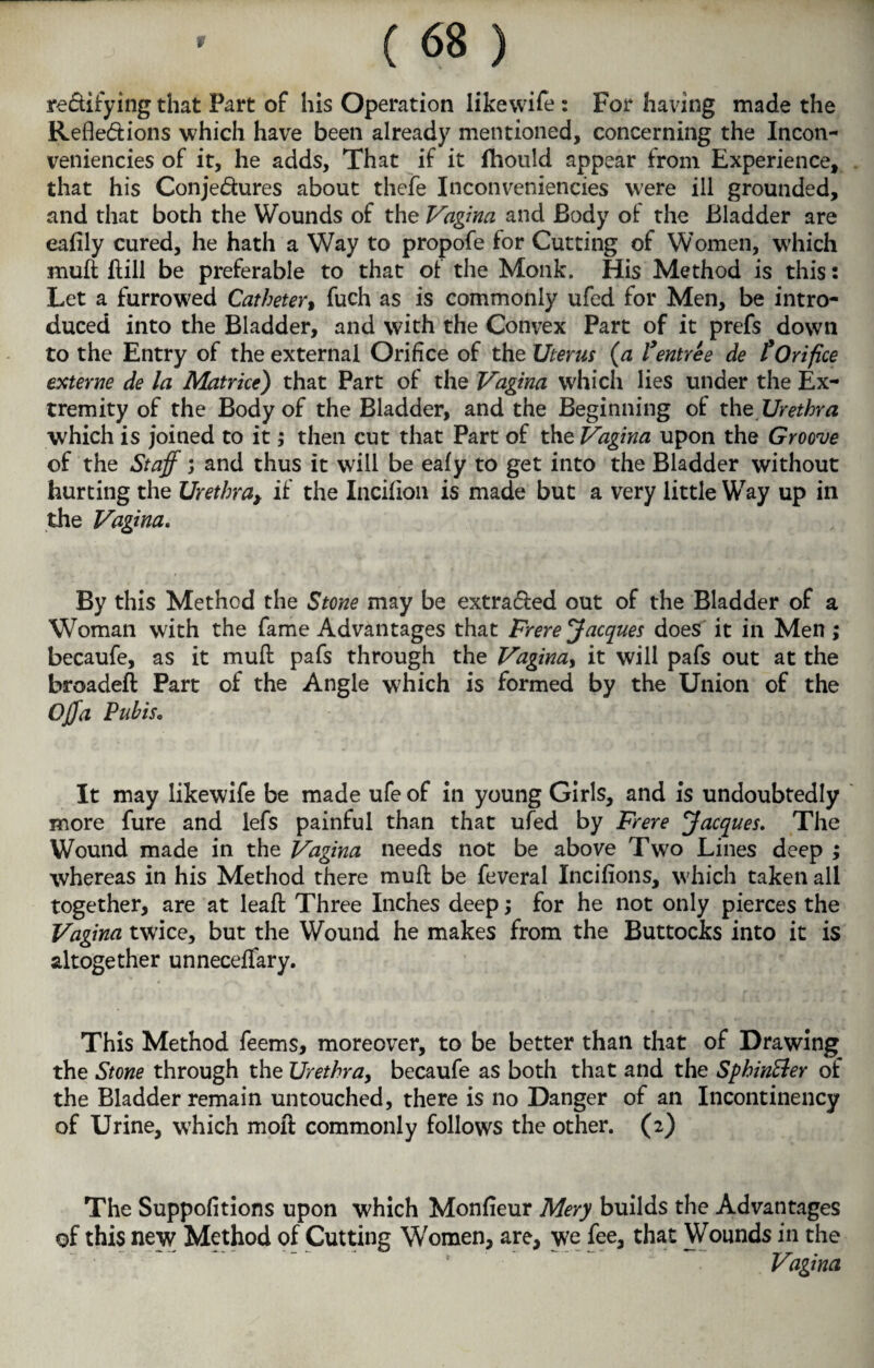 rectifying that Part of his Operation likewife : For having made the Reflections which have been already mentioned, concerning the Incon- veniencies of it, he adds. That if it fhould appear from Experience, that his Conjedures about thefe Inconveniencies were ill grounded, and that both the Wounds of the Vagina and Body of the Bladder are eafily cured, he hath a Way to propofe for Cutting of Women, which mufl; hill be preferable to that of the Monk. His Method is this: Let a furrowed Catheter, fuch as is commonly ufed for Men, be intro¬ duced into the Bladder, and with the Convex Part of it prefs down to the Entry of the external Orifice of the Uterus (a lyentree de £ Orifice externe de la Matrice) that Part of the Vagina which lies under the Ex¬ tremity of the Body of the Bladder, and the Beginning ofc the Urethra which is joined to it; then cut that Part of the Vagina upon the Groove of the Staff; and thus it will be eafy to get into the Bladder without hurting the Urethra, if the Incilion is made but a very little Way up in the Vagina. By this Method the Stone may be extra&ed out of the Bladder of a Woman with the fame Advantages that Frere Jacques does it in Men; becaufe, as it mufl: pafs through the Vaginay it will pafs out at the broadeft Part of the Angle which is formed by the Union of the Offa PuhiSo It may likewife be made ufe of in young Girls, and is undoubtedly more fure and lefs painful than that ufed by Frere Jacques. The Wound made in the Vagina needs not be above Two Lines deep ; whereas in his Method there muff be feveral Incifions, which taken all together, are at leafl Three Inches deep; for he not only pierces the Vagina twice, but the Wound he makes from the Buttocks into it is altogether unneceflfary. This Method feems, moreover, to be better than that of Drawing the Stone through the Urethra, becaufe as both that and the Sphinfter of the Bladder remain untouched, there is no Danger of an Incontinency of Urine, which moil commonly follows the other. (2) The Suppofitions upon which Monfieur Mery builds the Advantages of this new Method of Cutting Women, are, we fee, that Wounds in the Vagina