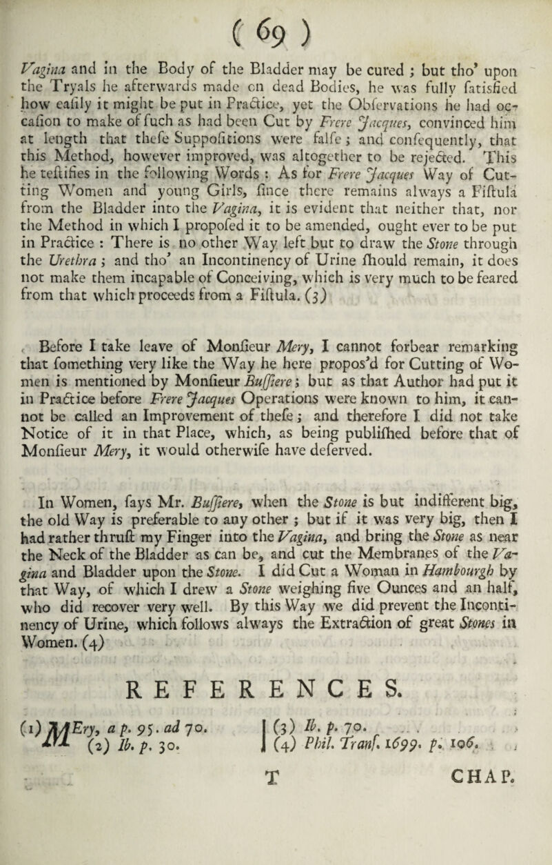 Vagina and In the Body of the Bladder may be cured ; but tho’ upon the Tryals he afterwards made on dead Bodies, he was fully fatisned how ealily it might be put in Practice, yet the Obfcrvations he had oc- cafion to make offuch as had been Cut by Frere Jacques, convinced him at length that thefe Suppofnions were falfe; and confequently, that this Method, however improved, was altogether to be rejected. This he teflifies in the following Words : As for Frere Jacques Way of Cut¬ ting Women and young Girls, fince there remains always a Fiftula from the Bladder into the Vagina, it is evident that neither that, nor the Method in which I propofed it to be amended, ought ever to be put in Practice : There is no other Way left but to draw the Stone through the Urethra ; and tho* an Incontinency of Urine fhould remain, it does not make them incapable of Conceiving, which is very much to be feared from that which proceeds from a Fiftula. (3) Before I take leave of Moniieur Mery, I cannot forbear remarking that fomething very like the Way he here proposed for Cutting of Wo¬ men is mentioned by Monfieur Buffiere; but as that Author had put it in Practice before Frere Jacques Operations w;ere known to him, it can¬ not be called an Improvement of thefe ,* and therefore I did not take Notice of it in that Place, which, as being publifhed before that of Monfieur Mery, it would otherwife have deferved. In Women, fays Mr. Buffierey when the Stone is but indifferent big, the old Way is preferable to any other ; but if it was very big, then I had rather thruft my Finger into the Vagina, and bring the Stone as near the Neck of the Bladder as can be, and cut the Membranes of the Va¬ gina and Bladder upon the Stone. I did Cut a Woman in Hamhourgh by that Way, of which I drew a Stone weighing five Ounces and an half, who did recover very well. By this Way we did prevent the Inconti¬ nency of Urine, which follows always the Extraction of great Stones in Women. (4) REFERENCES. Cl) Tt/fEry, a />. 95 .ad 70. ifX (2) lb. p. 30. (i)E.p. 70. ... (4) Phil. Tran]. 1699, h 106• T CHAP.
