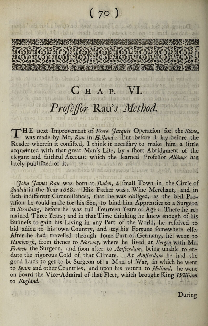 ( 7° ) Chap. VI. Profejfor RauV Method. HP HE next Improvement of Frere Jacques Operation for the Stoney -*■ was made by Mr. Rau in Holland: But before I lay before the Reader wherein it confided, I think it neceffary to make him a little acquainted with that great Man’s Life, by a (hort Abridgment of the elegant and faithful Account which the learned Profeffor Albinus has lately publifhed of it. John James Rau was born at Baden, a fmall Town in the Circle of Suabia in the Year 1668. His Father was a Wine Merchant, and in fuch indifferent Circumftances, that he was obliged, as the bed Pro- vifion he could make for his Son, to bind him Apprentice to a Surgeon in Strasburg, before he was full Fourteen Years of Age : There he re¬ mained Three Years; and in that Time thinking he knew enough of his Bufinefs to gain his Living in any Part of the World, he refolved to bid adieu to his own Country, and try his Fortune fomewhere elfe. After he had travelled through fome Part of Germany, he went to Hamburgh, from thence to Norway, where he lived at Bergen with Mr. Franen the Surgeon, and foon after to Amfterdamy being unable to en¬ dure the rigorous Cold of that Climate. At Amfterdam he had the good Luck to get to be Surgeon of a Man of War, in which he went to Spain and other Countries; and upon his return to Holland, he went on board the Vice-Admiral of that Fleet, which brought King IVilliam to England* During