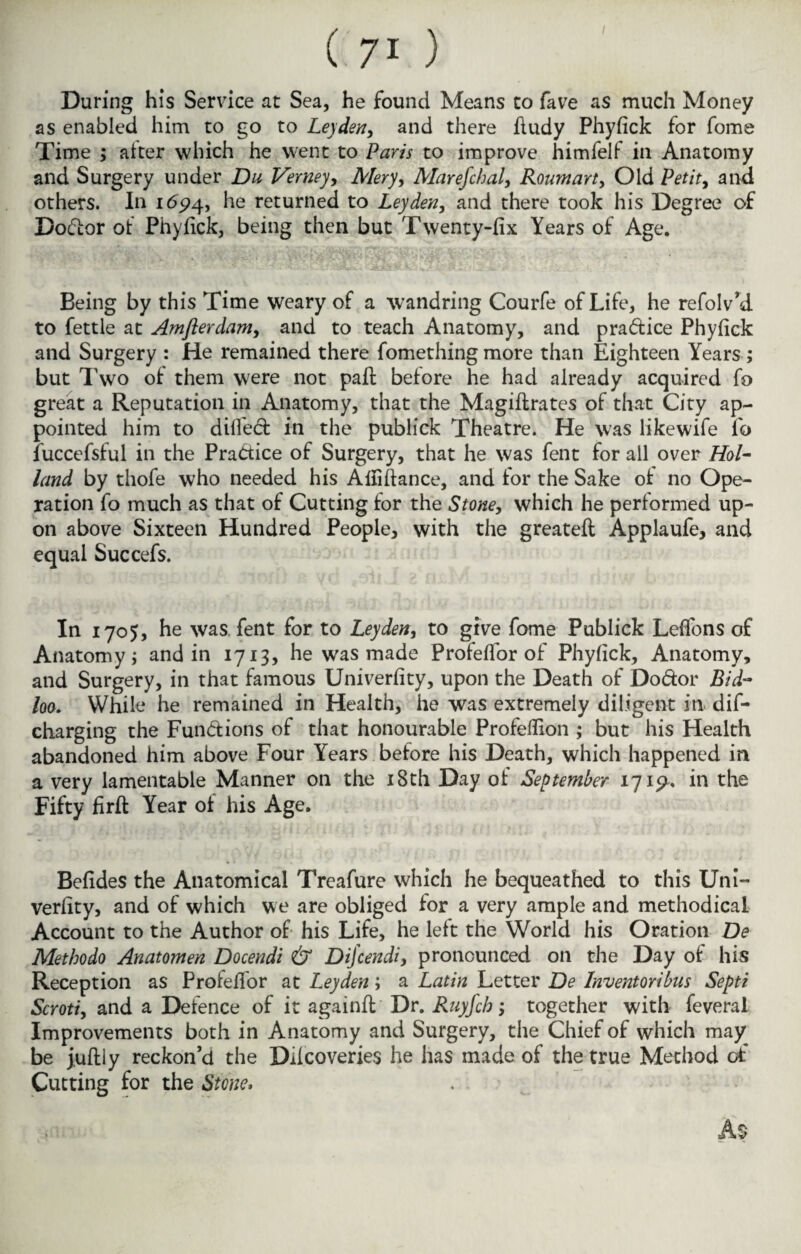 / During his Service at Sea, he found Means to fave as much Money as enabled him to go to Leyden, and there fiudy Phyfick for fome Time ; alter which he went to Paris to improve himfelf in Anatomy and Surgery under Du Verney, Mery, Marefchal, Roumart, Old Petit, and others. In 1694, he returned to Leyden, and there took his Degree of Doctor of Phylick, being then but Twenty-fix Years of Age. Being by this Time weary of a wandring Courfe of Life, he refolv’d to fettle at Amflerdam, and to teach Anatomy, and pradice Phyfick and Surgery : He remained there fomething more than Eighteen Years ; but Two of them were not pafi: before he had already acquired fo great a Reputation in Anatomy, that the Magiftrates of that City ap¬ pointed him to dilfed in the publick Theatre. He was likewife fo iuccefsful in the Practice of Surgery, that he was fent for all over Hol¬ land by thofe who needed his Alfiftance, and for the Sake of no Ope¬ ration fo much as that of Cutting for the Stone, which he performed up¬ on above Sixteen Hundred People, with the greateft Applaufe, and equal Succefs. In 1705, he was, fent for to Leyden, to give fome Publick Leffons of Anatomy j and in 1713, he was made Profeflor of Phyfick, Anatomy, and Surgery, in that famous Univerfity, upon the Death of Dodor Bid- loo. While he remained in Health, he was extremely diligent in dif- charging the Fundions of that honourable Profefiion ; but his Health abandoned him above Four Years before his Death, which happened in a very lamentable Manner on the 18th Day of September 1719* in the Fifty firff Year of his Age. Befides the Anatomical Treafure which he bequeathed to this Uni- verfity, and of which we are obliged for a very ample and methodical Account to the Author of his Life, he left the World his Oration De Methodo Anatomen Docendi & Dijcendi, pronounced on the Day of his Reception as Profefior at Leyden; a Latin Letter De Inventoribus Septi Scroti, and a Defence of it againft Dr. Ruyfcb; together with feveral Improvements both in Anatomy and Surgery, the Chief of which may be juftiy reckon’d the Ddcoveries he has made of the true Method of Cutting for the Stone, As