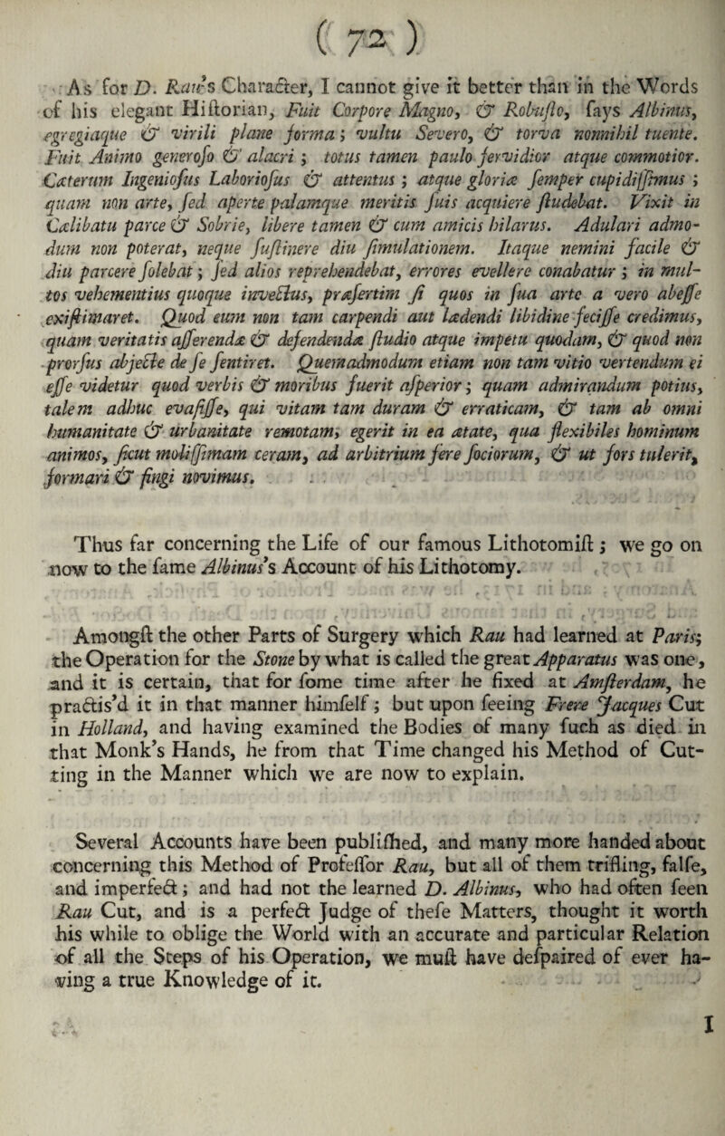 As for D. Raws Character, I cannot give it better than in the Words of his elegant Hi dorian, Fait Corpore Magno, & Rolmflo, fays Alb inns y egregiaque & virili plane forma; vultu Severe, & town nomihil tuente. Fait Ammo generofo & alacri; totus tamen paulo fervidicr atque commotior. Caternm Ingeniofus Laboriofus & attentus; atque gloria femper cupidiffimus ; quam non arte, fed aperte palamque meritis fuis acquiere ftudebat. Vixit in Calibatu parce & Sobrie, libere tamen & cum amicis hilar us. Adulari admo- dum non poteraty neque fuflinere diu fimulationem. Itaque nemini facile & din par cere folebat; Jed alios reprehendebat, err ores euellere conab atur j in mul- tos vehementius quoque inveBus, prafertim Ji quos in fua arte a vero abejfe exifiimaret. Quod eum non tam carpendi aut ladendi libidine feciffe credimus, quam veritatis afferenda & defendenda ftudio atque impetu quodarn, & quod non prorfus abjecle de je fentiret. Quemadmodum etiam non tam vitio vertendum ei ejfe videtur quod verbis & moribus fuerit afperior; quam admirandum potiusy talem adhuc evafijfe, qui vitam tam duram & erraticam, & tam ah omni humanitate & urbanitate remotam; egerit in ea at ate y qua flexibiles hominum animosy ficut moliffimam ceram, ad arbitrium fere fociorumy & ut fors tulerit, formari & fingi novimus. Thus far concerning the Life of our famous Lithotomift ; we go on now to the fame Albinas’s Account of his Lithotomy. f j i £ .'.*•> i 4 \ ^ i 1 f I \ i. ill h;ih * * ' ! ' - < 1 M ' • I  v ¥ ( < 1 * / . i i l ^ ; i I.  V. ^ v j I • t JLJ 1.4 » ’ 1 > ,; » • . « Amongft the other Parts of Surgery which Rau had learned at Paris; the Operation for the Stone by what is called the great Apparatus was one , and it is certain, that for fome time after he fixed at Amflerdam, he pradis’d it in that manner himfelf; but upon feeing Frere Jacques Cut in Holland, and having examined the Bodies of many fuch as died in that Monk’s Hands, he from that Time changed his Method of Cut¬ ting in the Manner which we are now to explain. Several Accounts have been published, and many more handed about concerning this Method of Profelfor Rau, but all of them trifling, falfe, and impeded; and had not the learned D. Albinus, who had often feen Rau Cut, and is a perfed Judge of thefe Matters, thought it worth his while to oblige the World with an accurate and particular Relation of all the Steps of his Operation, we mull have defpaired of ever ha¬ ving a true Knowledge of it. * I