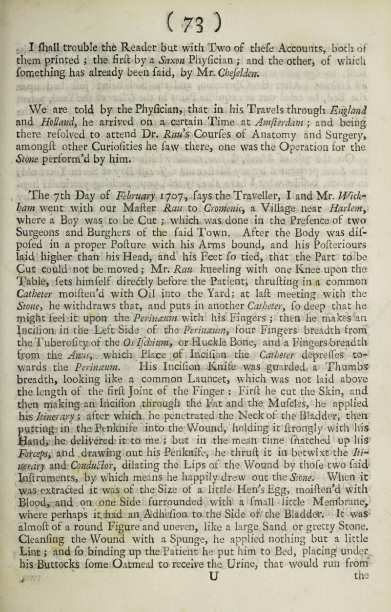 I fhall trouble the Reader but with Two of tliefe Accounts, both of them printed ; the firft by a Saxon Phyfician ; and the other, of which fomething has already been faid, by Mr. Chefelden. We are told by the Phyfician, that in his Travels through England and Holland, he arrived on a certain Time at Amfterdam ; and being there refolved to attend Dr. Raus Courfes of Anatomy and Surgery, amongft other Curiofities he faw there, one was the Operation for the Stone perform’d by him. i ' *• ' * ' '* ' v ' # w ' J • ‘ K * ‘A* . * . * 4 The 7 th Day of February 1707, fays the Traveller, I and Mr. Wick¬ ham went with our Maher Ran to Cromenic, a Village near Harlem, where a Boy was to be Cut ; which was done in the Prefence of two Surgeons and Burghers of the faid Town. After the Body was dil- pofed in a proper Poflure with his Arms bound, and his Pofteriours laid higher than his Head, and his Feet fo tied, that the Part to be Cut could not be moved; Mr. Rau kneeling with one Knee upon the Table, fets himfelf direbfly before the Patient, thru fling in a common Catheter moiflen’d with Oil into the Yard; at laffc meeting with the Stoney he withdraws that, and puts in another Catheter, fo deep that he might feel it upon the Perinmm with his Fingers ; then he makes an Jncifion in the Left Side of the Per rummy four Fingers breadth from the Tuberofity of the Os Ifchium, or Huckle Bone, and a Fingers breadth from the Ams9 which Place of Incifion the Catheter depreffes to¬ wards the Per in mm. His Incifion Knife was guarded* a Thumbs breadth, looking like a common Launcet, which was not laid above the length of the firft Joint of the Finger : Firft he cut the Skin, and then making an Incifion through the Fat and the Mufcles, he applied his Itinerary; after which he penetrated the Neck of the Bladder, then putting in the Penknife into the Wound, holding it flrongly with his Hand, he delivered it to me ; but in the mean time {hatched up his Forceps, and drawing out his Penknife, he thrufl it in betwixt the Iti¬ nerary and Conduttor, dilating the Lips of the Wound by thofe two faid Inftruments, by which means he happily drew out the Stone. When it was extracted it was of the Size of a little Hen’s Egg, moiften’d with Blood, and on one Side furrounded with a fmali little Membrane, where perhaps it. had an Adhefion to the Side of the Bladder. It was almoft of a round Figure and uneven, like a large Sand or gretty Stone. Cieanfing the Wound with a Spunge, he applied nothing but a little Lint; and fo binding up the Patient he put him to Bed, placing under his Buttocks fome Oatmeal to receive the Urine, that would run from U the