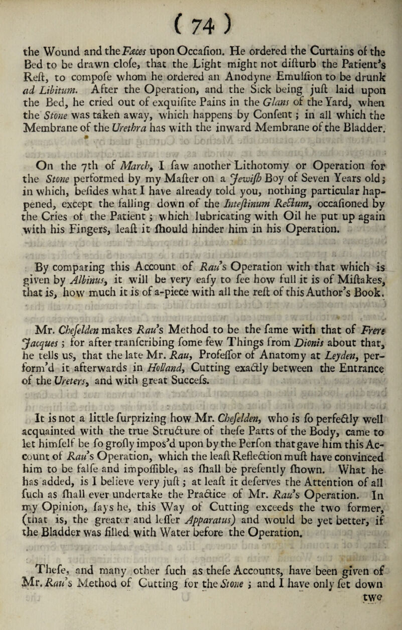 the Wound and xheFaces upon Occafion. He ordered the Curtains of the Bed to be drawn clofe, that the Light might not difturb the Patients Reft, to compofe whom he ordered an Anodyne Emulfion to be drunk ad Libitum. After the Operation, and the Sick being juft laid upon the Bed, he cried out of exquifite Pains in the Gians of the Yard, when the Stone was taken away, which happens by Confent; in all which the Membrane of the Urethra has with the inward Membrane of the Bladder. On the 7th of March, I faw another Lithotomy or Operation for the Stone performed by my Mafter on a Jewifb Boy of Seven Years old; in which, belides what I have already told you, nothing particular hap¬ pened, except the falling down of the Inteftinum ReSlum, occafioned by the Cries of the Patient; which lubricating with Oil he put up again with his Fingers, leaft it fhould hinder him in his Operation. By comparing this Account of Raus Operation with that which is given by Albinus, it will be very eafy to fee how full it is of Miftakes, that is, how much it is of a-piece with all the reft of this Author's Book. r Mr. Chefelden makes Raus Method to be the fame with that of Frere Jacques ; for after tranfcribing fome few Things from Dionis about that, he tells us, that the late Mr. Rau, Profeffor of Anatomy at Leyden, per¬ form’d it afterwards in Holland, Cutting exa&ly between the Entrance of the Ureters, and with great Succefs. It is not a little furprizing how Mr. Chefelden, who is fo perfe&ly well acquainted with the true Structure of thefe Parts of the Body, came to let himfelf be fo grofly impos’d upon by the Perfon that gave him this Ac¬ count of Raids Operation, which the leaft Refle&ion muft have convinced him to be falfe and impoffible, as Hiall be prefently fhown. What he has added, is I believe very juft ; at leaft it deferves the Attention of all fuch as fhall ever undertake the Pra&ice of Mr. Raus Operation. In my Opinion, fays he, this Way of Cutting exceeds the two former, (that is, the greater and lcffer Apparatus) and would be yet better, if the Bladder was filled with Water before the Operation. Thefe, and many other fuch as thefe Accounts, have been given of Mr. Raus Method of Cutting for the Stone j and I have only fet down twe