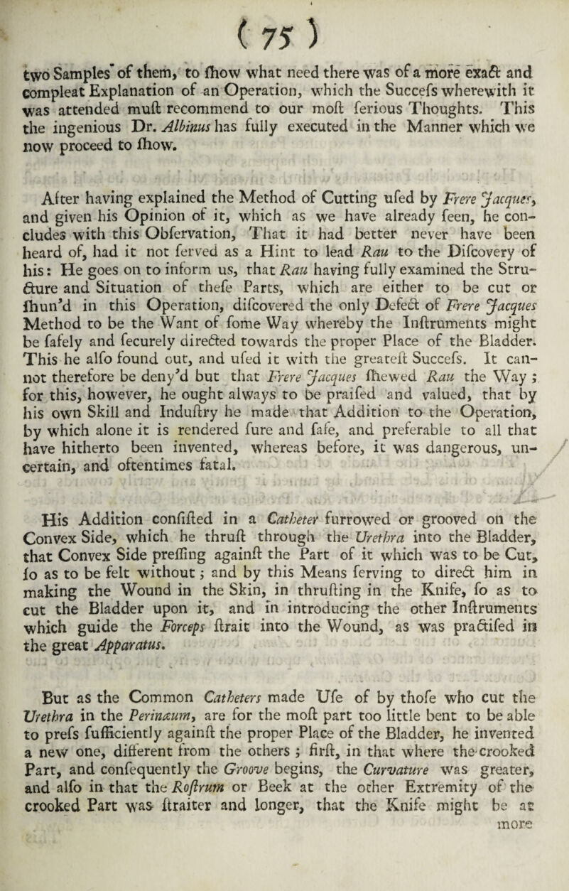 two Samples-of them, to fhow what need there was of a more exa& and compleat Explanation of an Operation, which the Succefs wherewith it was attended muft recommend to our moft ferious Thoughts. This the ingenious Dr. Albinus has fully executed in the Manner which we now proceed to fhow. Alter having explained the Method of Cutting ufed by Frere Jacques^ and given his Opinion ot it, which as we have already feen, he con¬ cludes with this Obfervation, That it had better never have been heard of, had it not ferved as a Hint to lead Rau to the Difcovery of his: He goes on to inform us, that Rau having fully examined the Stru¬ cture and Situation of thefe Parts, which are either to be cut or fhun*d in this Operation, difcovered the only Defect of Frere Jacques Method to be the Want of fome Way whereby the Inftruments might be fafely and fecurely direfted towards the proper Place of the Bladder. This he alfo found out, and ufed it with the greateft Succefs. It can¬ not therefore be deny*d but that Frere Jacques (hewed Rau the Way ; for this, however, he ought always to be praifed and valued, that by his own Skill and Induftry he made that Addition to the Operation, by which alone it is rendered fure and fafe, and preferable to all that have hitherto been invented, whereas before, it was dangerous, un¬ certain, and oftentimes fatal. His Addition confifted in a Catheter furrowed or grooved on the Convex Side, which he thruft through the Urethra into the Bladder, that Convex Side prefling againft the Part of it which was to be Cut, fo as to be felt without; and by this Means ferving to direcft him in making the Wound in the Skin, in thrufling in the Knife, fo as to cut the Bladder upon it, and in introducing the other Inftruments which guide the Forceps ftrait into the Wound, as was practifed in the great Apparatus. But as the Common Catheters made Ufe of by thofe who cut the Urethra in the Rerinccumy are for the moft part too little bent to be able to prefs fufHciently againft the proper Place of the Bladder, he invented a new one, different from the others ; firft, in that where the-crooked Part, and confequently the Groove begins, the Curvature was greater, and alfo in that the Roftrum or Beek at the ocher Extremity of the crooked Part was ftraiter and longer, that the Knife might be at more