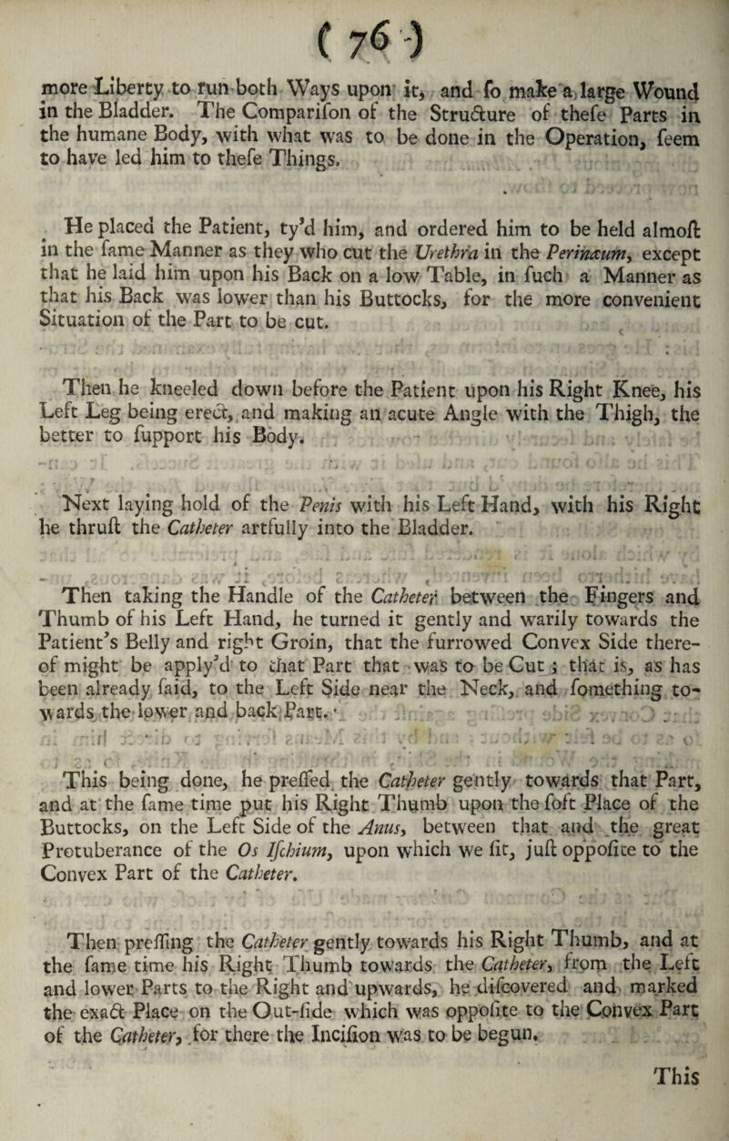 C 7*5 ) more Liberty to run both Ways upon k5 and fo mate a large Wound in the Bladder. The Comparison of the Structure of thefe Parts in the humane Body, with what was to be done in the Operation, feem to have led him to thefe Things. He placed the Patient, ty*d him, and ordered him to be held almofi in the fame Manner as they who cut the Urethra in the Perin&um, except that he laid him upon his Back on a low Table, in fuch a Manner as that his Back was lower than his Buttocks, for the more convenient Situation of the Part to be cut. I' f - * .1, | t* 4 Then he kneeled down before the Patient upon his Right Knee, his Left Leg being erect, and making an acute Angle with the Thigh, the better to Support his Body. J i. ,t * C/ . . • • ■ ^ 1 f, , t j i a j v 4* ( i j4 14 i * c v : n J»1 ' 1 i / * r. » *r it Next laying hold of the Penis with his Left Hand, with his Right he thruft the Catheter artfully into the Bladder. • - . . • , Then taking the Handle of the Catheter between the Fingers and Thumb of his Left Hand, he turned it gently and warily towards the Patient's Belly and right Groin, that the furrowed Convex Side there¬ of might be apply\i to that Part that was to be Cut ; that is, as has been already Said, to the Left Side near the Neck, and Something to¬ wards the Ipwer and back Part. • 0. ..>• ; . :;/0 >:sv-jz::: j „ [ | . .» j l „• . , - ^ ' *t ijk ’ o * This being done, he prefted the Catheter gently towards that Part, and at the Same time put his Right Thumb upon the Soft Place of the Buttocks, on the Left Side of the Anus, between that and the great Protuberance of the Os lfchium> upon w'hich we fit, juft oppoftce to the Convex Part of the Catheter. , *■, T y * f v -i | 4 t - <“ * j * ’ Then prcfting the Catheter gently towards his Right Thumb, and at the Same time his Right Thumb towards the Catheter, from the Left and lower Parts to the Right and upwards, he discovered and marked the exad Place on the Out-fide which was oppofite to the Convex Part of the Catheter, .for there the Incifion W'as to be begun. This