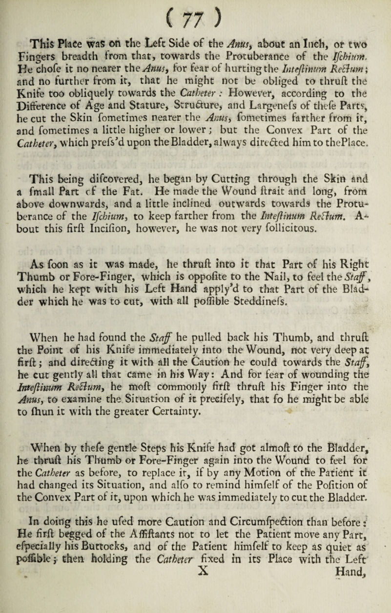 This Place was on the Left Side of the Anus, about an Inch, or two Fingers breadth trom that, towards the Protuberance of the ffchium. He chofe it no nearer the Anus, for fear of hurting the Inteftimint Rettwn; and no further from it, that he might not be obliged to thruft the Knife too obliquely towards the Catheter : However, according to the Difference of Age and Stature, Structure, and Largenefs of thefe Parts, he cut the Skin fometimes nearer the Anus> fometimes farther from it, and fometimes a little higher or lower j but the Convex Part of the Catheter, which prefs'd upon the Bladder, always directed him to thePlace. This being difeovered, he began by Cutting through the Skin and a fmall Part cf the Fat. He made the Wound ftrait and long, from above downwards, and a little inclined outwards towards the Protu¬ berance of the Ifchium, to keep farther from the Inteftinum Return. A* bout this firft Incifion, however, he was not very follicitous. As foon as it was made, he thruft into it that Part of his Right Thumb or Fore-Finger, which is oppofite to the Nail, to feel the Staff, which he kept with his Left Hand apply’d to that Part of the Blad¬ der which he was to cut, with all poflible Steddinefs. When he had found the Staff he pulled back his Thumb, and thruft the Point of his Knife immediately into the Wound, not very deep at firft; and directing it with all the Caution he could towards the Staff, he cut gently all that came in his Way: And for fear of wounding the Inteftinum Re&um, he moft commonly firft thruft his Finger into the Anus, to examine the Situation of it preeifely, that fo he might be able to (hun it with the greater Certainty. When by thefe gentle Steps his Knife had got almoft to the Bladder, he thruft his Thumb or Fore-Finger again into the Wound to feel for the Catheter as before, to replace it, if by any Motion of the Patient it had changed its Situation, and alfo to remind himfelf of the Pofition of the Convex Part of it, upon which he was immediately to cut the Bladder. In doing this he ufed more Caution and Circumfpe&ion than before: He firft begged of the Afliftants not to let the Patient move any Part, efpecially his Buttocks, and of the Patient himfelf to keep as quiet as poffible; then holding the Catheter fixed in its Place with the Left X Hand,
