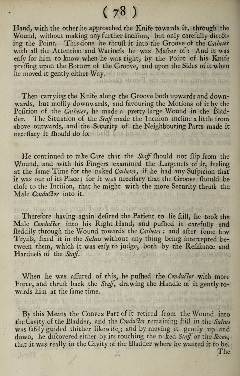 ( 7% ) Hand, with the other he approached the Knife towards it, through the Wound, without making any further lnciflon, but only carefully direct¬ ing the Point. This done he thruft it into the Groove of the Catheter with all the Attention and Warinefs he was Maher of: And it was eafy for him to know when he was right, by the Point of his Knile prehing upon the Bottom of the Groove, and upon the Sides of it when he moved it gently either Way. Then carrying the Knife along the Groove both upwards and down¬ wards, but moftly downwards, and favouring the Motions of it by the Pofition of the Catheter, he made a pretty large Wound in the Blad¬ der. The Situation of the Staff made the Incilion incline a little from above outwards, and the Security of the Neighbouring Parts made it neceffary it fliould do fo. He continued to take Care that the Staff tt\ou\& not flip from the Wound, and with his Fingers examined the Largenefs of it, feeling at the fame Time for the naked Catheter, if he had any Sufpicion that it was out of its Place,* for it was neceifary that the Groove fliould be clofe to the Incilion, that he might with the more Security thruft the Male ConduBor into it. Therefore having again delired the Patient to lie Rill, he took the Male Conductor into his Right Hand, and puflied it carefully and fteddily through the Wound towards the Catheter; and after fome few Tryals, fixed it in the Sulcus without any thing being intercepted be¬ tween them, which it was eafy to judge, both by the Reflftance and Hardnefs of the Staff. When he was affured of this, he puflied the ConduBor with more Force, and thruft back the Staff, drawing the Handle of it gently to¬ wards him at the fame time. By this Means the Convex Part of it retired from the Wound into the Cavity of the Bladder, and the ConduBor remaining flill in the Sulcus was fafely guided thither likewifej and by moving it gently up and down, he difcovered either by its touching the naked Staff or the Stone, that it was really in the Cavity of the Bladder where he wanted it to be. The