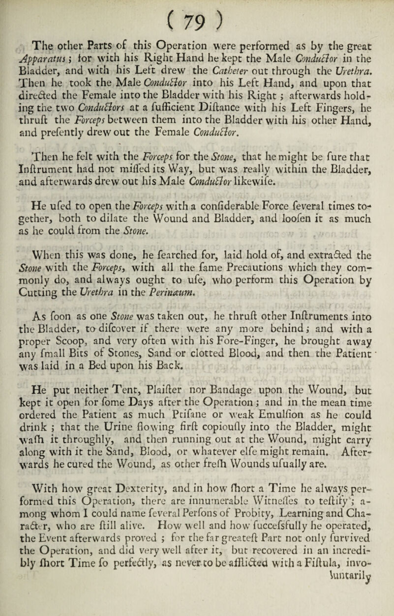 The other Parts of this Operation were performed as by the great Apparatus; for with his Right Hand he kept the Male Conductor in the Bladder, and with his Lett drew the Catheter out through the Urethra. Then he took the Male Conductor into his Left Hand, and upon that direded the Female into the Bladder with his Right; afterwards hold¬ ing the two Conductors at a fufficient Diftance with his Left Fingers, he thruft the Forceps between them into the Bladder with his other Hand, and prefently drew out the Female Conductor. Then he felt with the Forceps for the Stoney that he might be fure that Inft rumen t had not miffed its Way, but was really within the Bladder, and afterwards drew out his Male Conductor likevvife. He ufed to open the Forceps with a confiderable Force feverai times to¬ gether, both to dilate the Wound and Bladder, and loofen it as much as he could from the Stone. When this was done, he fearched for, laid hold of, and extra&ed the Stone with the Forceps, with all the fame Precautions which they com¬ monly do, and always ought to ufe, who perform this Operation by Cutting the Urethra in the Perinaum. As foon as one Stone was taken out, he thruft other Inftruments into the Bladder, to difcover if there were any more behind; and with a proper Scoop, and very often with his Fore-Finger, he brought away any fmall Bits of Stones, Sand or clotted Blood, and then the Patient * was laid in a Bed upon his Back. He put neither Tent, Plaifter nor Bandage upon the Wound, but kept it open for fome Days after the Operation; and in the mean time ordered the Patient as much Ptifane or weak Emulfion as he could drink ; that the Urine flowing firft copioufly into the Bladder, might wafh it throughly, and then running out at the Wound, might carry along with it the Sand, Blood, or whatever elfe might remain. After¬ wards he cured the Wound, as other frefh Wounds ufually are. With how great Dexterity, and in how fhort a Time he always per¬ formed this Operation, there are innumerable Witnefles to teftify ,* a- mong whom I could name feverai Perfons of Probity, Learning and Cha¬ racter, who are ftill alive. How well and how fuccefsfully he operated, the Event afterwards proved ; for the far greateft Part not only furvived the Operation, and did very well after it, but recovered in an incredi¬ bly fhort Time fo perfectly, as never to be afRiCtea with a Fiftula, invo¬ luntarily