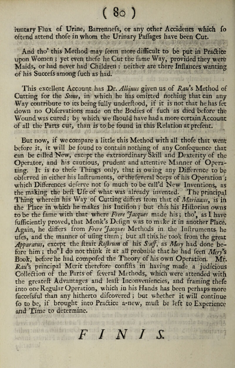 hmtary Flux of Urine, Barrennefs, or any other Accidents which fo oftend attend thofe in whom the Urinary Paffages have been Cut. And tho* this Method may feem more difficult to be put in Pra&ice upon Women ; yet even thefe he Cut the fame Way, provided they werb Maids, or had never had Children : neither are there Inflanccs wanting of his Succefs among fuch as had. This excellent Account has Dr. Albinus given us of Raus Method of Cutting for the Stone, in which he has omitted nothing that can any Way contribute to its being fully underftood, if it is not that he has fet down no Obfervations made on the Bodies of fuch as died before the Wound was cured,* by which we Should have had a more certain Account of all the Parts cut, than is to be found in this Relation atprefent. But now, if we compare a little this Method with all thofe that went before it, it will be found to contain nothing of any Confequence that can be called New, except the extraordinary Skill and Dexterity of the Operator, and his cautious, prudent and attentive Manner of Opera¬ ting. It is to thefe Things only, that is owing any Difference to be obferved in either his Inftruments, orthefeveral Steps of his Operation ; which Differences deferve not fo much to be call’d New Inventions, as the making the belt Ufe of what was already invented. The principal Thing wherein his Way of Cutting differs from that of Marianas, is in the Place in which he makes his Incifion; but this his Hiftorian owns to be the fame with that where Frere Jacques made his; tho’, as I have fufficiently proved, that Monk’s Defign was to make it in another Place. Again, he differs from Frere Jacques Methods in the Inftruments he ufes, and the manner of ufing them; but ail this he took from the great Apparatus, except the ftrait Roftrum of his Staff, as Mery had done be¬ fore him; tho’I do not think it at ail probable that he had feen Mery's Book, before he had compofed the Theory of his own Operation. Mr. Raus principal Merit therefore confrfts in having made a judicious Colleffion of die Parts of feveral Methods, which were attended with the greateft Advantages and leaft Inconveniencies, and' framing thefe into one Regular Operation, which in his Hands has been perhaps more fuccefsful than any hitherto difcovered; but whether it will continue fo to be, if brought into Pra&ice a-new, muft be left to Experience and Time to determine. FINIS.