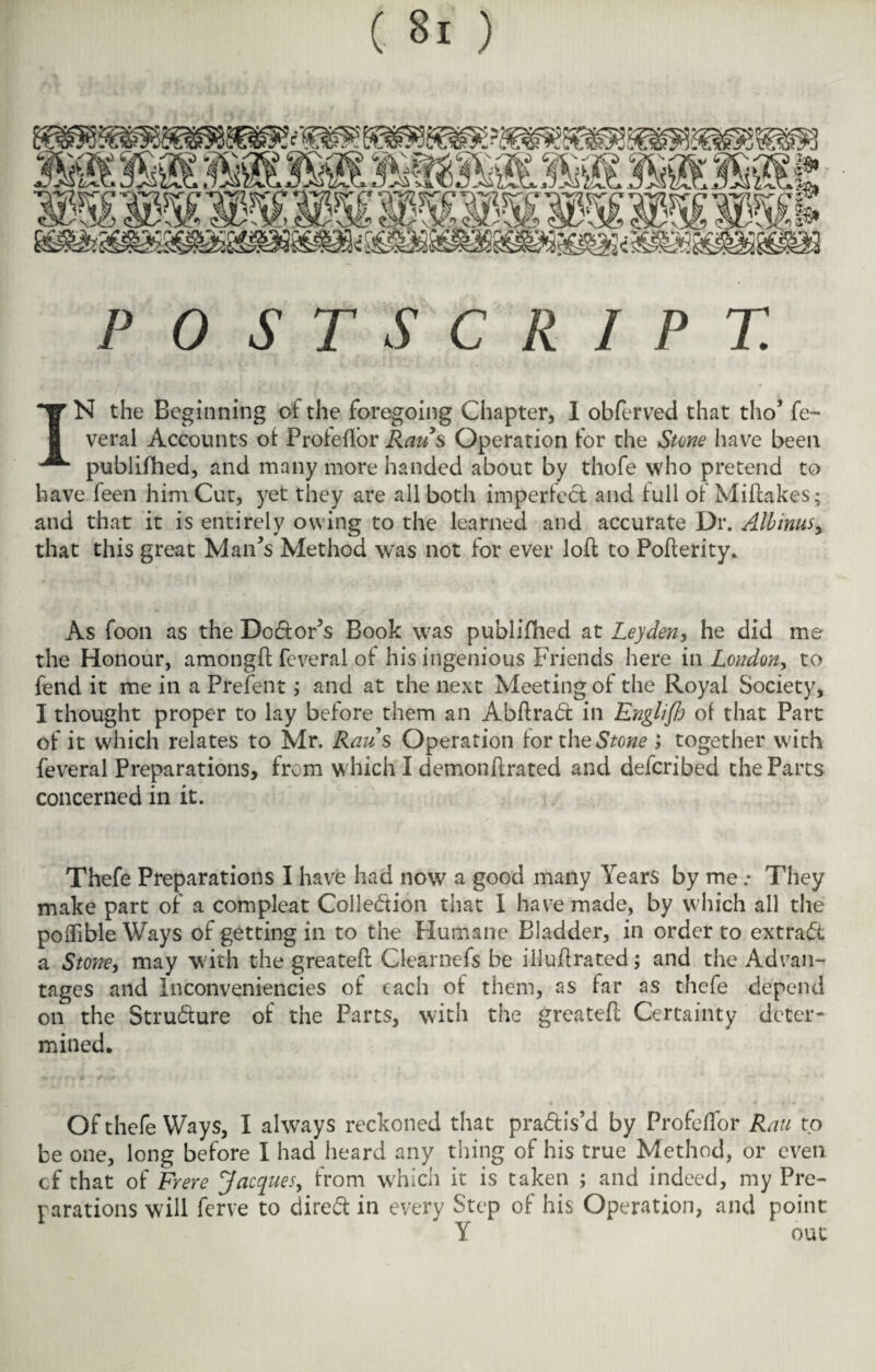 POSTSCRIPT. IN the Beginning of the foregoing Chapter, I obferved that tho’ fe~ veral Accounts of Profeflor Raus Operation for the Stone have been publifhed, and many more handed about by thofe who pretend to have feen him Cut, yet they are all both imperfect and full of Miltakes; and that it is entirely owing to the learned and accurate Dr. Albinus, that this great Man's Method was not for ever loft to Pofterity. As foon as the Doctor’s Book was publifhed at Leyden, he did me the Honour, amongft feveral of his ingenious Friends here in London, to fend it me in a Frefent; and at the next Meeting of the Royal Society, I thought proper to lay before them an Abflrad in Englifh of that Part of it which relates to Mr. Raus Operation for i\\e Stone ; together with feveral Preparations, from which I demonffrated and deferibed the Parts concerned in it. Thefe Preparations I have had now a good many Years by me: They make part of a compleat Collection that I have made, by which all the poflible Ways of getting in to the Humane Bladder, in order to extraCt a Stone, may with the greatefl Clearnefs be illufrated; and the Advan¬ tages and Inconveniencies of each of them, as far as thefe depend on the Structure of the Parts, with the greatefl Certainty deter¬ mined. Of thefe Ways, I always reckoned that prablis’d by Profeflor Ran to be one, long before I had heard any thing of his true Method, or even cf that of Frere Jacques, from which it is taken ; and indeed, my Pre¬ parations will ferve to direct in every Step of his Operation, and point Y out