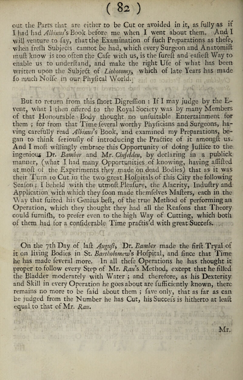 out the Parts that are either to be Cut or avoided in it, as fully as if I had had Albinus s Book before me when I went about them. And I will venture to fay, that the Examination of fuch Preparations as thefe, when frefh Subjects cannot be had, which every Surgeon and Anatomifl muft know is too often the Cafe w7ith us, is the lured; and ealieft Way to enable us to underhand, and make the right Ufe of what has been Written upon the Subject of Lithotomy, which of late Years has made fo much Noife in our Phylical World. 4 v But to return from this Ihort Digreffion : If I may judge by the E- vent, what I then offered to the Royal Society was by many Members of that Honourable Body thought no unfuitable Entertainment for them ; for from that Timefeveral worthy Phyficians and Surgeons, ha¬ ving carefully read Albinuss Book, and examined my Preparations, be¬ gan to think ferioufly of introducing the Practice of it amongli us. And I moft willingly embrace this Opportunity of doing Juitice to the ingenious Dr. Bamber and Mr. Chef elders by declaring in a publick manner, (what I had many Opportunities of knowing, having afiifted at mod of the Experiments they made on dead Bodies) that as it was their Turn to Cut in the two great Hofpitals of this City the following Seafon ; I beheld with the utmoft Pleafure, the Alacrity, Induftry and Application with which they foon made themfelves Mailers, each in the Way that fuited his Genius bell, of the true Method of performing an Operation, which they thought they had all the Reafons that Theory could furnilh, to prefer even to the high Way of Cutting, which both of them had for a conliderable Time pradfiskl with great Succefs. On the 7th Day of Jail Augufl> Dr. Bamber made the firfb Tryai of it on living Bodies in St. Bartholomew's Hofpital, and lince that Time he has made feveral more. In all thefe Operations he has thought it proper to follow every Step of Mr. Raus Method, except that he filled the Bladder moderately with Water ; and therefore, as his Dexterity and Skill in every Operation he goes about are fufficiently known, there remains no more to be faid about them ; fave only, that as far as can be judged from the Number he has Cut, his Succefs is hitherto at leaft equal to that of Mr. Rau. Mr.