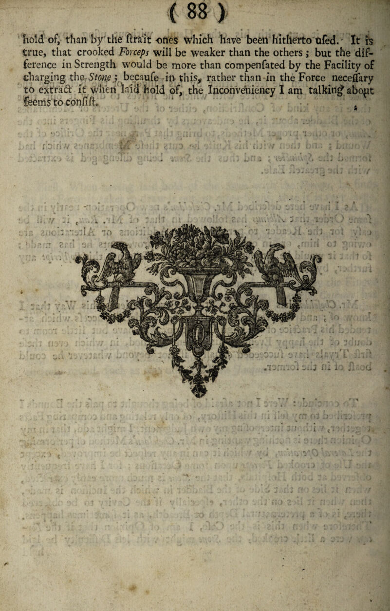 r, | • * - • « « » f • « hold of, than by'the ftrait ones which have been hitherto ufed.' It fe true, that crooked Forceps will be weaker than the others ; but the dif¬ ference in Strength would be more than compenfated by the Facility of charging the■ Stone $ , becaufe in this, rather than in the Force neceflary to extract it when laid hold of, the Inconvehiency I am talking abopt feems to confifh