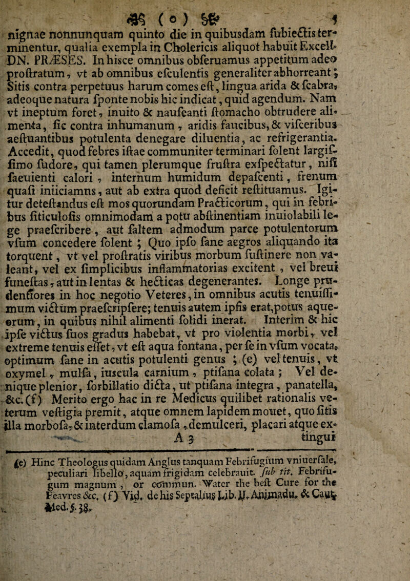 nignae nonnunquam quinto die in quibusdam fubie&is ter¬ minentur, qualia exempla in Cholericis aliquot habuit Excel!» DN. PRAESES. In hisce omnibus obferuamus appetitum ade& proftratum, vt ab omnibus efculentis generaliter abhorreant J Sitis contra perpetuus harum comes eft, lingua arida &fcabra* adeoque natura fponte nobis hic indicat, quid agendum. Nam vt ineptum foret , inuito & naufeanti ftomacho obtrudere ali* menta, fic contra inhumanum , aridis faucibus, & yifceribus aeftuantibus potulenta denegare diluentia, ac refrigerantia. Accedit, quod febres iftae communiter terminari folent largif- fimo fudore, qui tamen plerumque fruftra exfpe&atur, nifi faeuienti calori , internum humidum depafcenti, frenum quali iniiciamns, aut ab extra quod deficit reftituamus. Igi¬ tur deteftandus eft mosquorundam Prafticorum, qui in febri¬ bus fiticulofis omnimodam a potu abftinentiam inuiolabili le¬ ge praefcribere , aut faltem admodum parce potulentorum vfum concedere folent ; Quo ipfo fane aegros aliquando ita torquent, vt vel proftratis viribus morbum ftiftinere non va¬ leant, vel ex fimplicibus inflammatorias excitent , velbreui funeftas,autinlentas & he&icas degenerantes. Longe pru- denftores in hoc negotio Veteres,in omnibus acutis tenuifti- mum vi£lum praefcripfere; tenuis autem ipfis erat,potus aque- erum, in quibus nihil alimenti folidi inerat. Interim 8c hic ipfe viftus fuos gradus habebat, vt pro violentia morbi, vel extreme tenuis effet, vt eft aqua fontana, per fe in vfum vocata* optimum fane in acutis potulenti genus ; (e) vel tenuis, vt oxymel, mulfa, iuscula carnium , ptifana colata ; Vel de¬ nique plenior, forbillatio difta, ut ptifana integra, panatella, &c.(f) Merito ergo hac in re Medicus quilibet rationalis ve¬ terum veftigia premit, atque omnem lapidem mouet, quo litis illa morbofay& interdum clamofa , demulceri, placari atque ex* ^ A 3 tingui Hinc Theologus quidam Anglus tanquam Febrifugium vniuerfale, peculiari libello , aquam frigidam celebmiit. fub tit. Febrifu- gum magnum , or ccrnimun. Xfater the beft Cure for the Feavres &c. (f) Yidt de his Septius Ljb. j^Anjjtnadu. de Cau!r 41 e d. §■