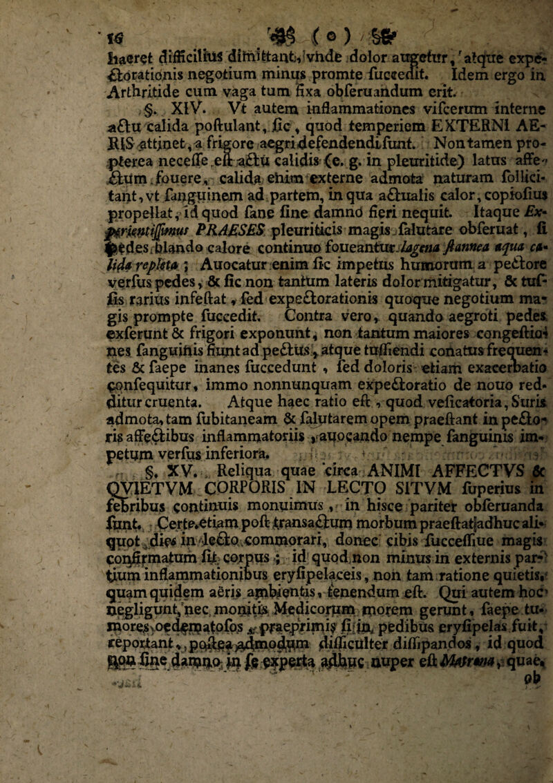 '« _ /$M®) ■/■?§* ;< - ?j haeret difficilius difnittant;, vhde dolor augefirr, 'alejve expe- £lorationis negotium minus promte fucceait. Idem ergo in Arthritide cum vaga tum Hxa obferuandum erfc §. XIV. Vt autem inflammationes vifcermn interne a£tu calida poftulant, fic, quod temperiem EXTERNI AE- BIS attinet, a frigore aegri defendendifunt. Non tamen pro- pterea necefle ,eft a£tu calidis (e. g. in pleuritide) latus affe« iium.fouere, calida ehim externe admota naturam follici- tant,vt fanguinem ad partem, in qua aCtualis calor, copiofius propellat, id quod fane fine damnd fieri nequit. Itaque Ex- fxfmtifimus PRAESES pleuriticis magis falutare obferuat, fi edes-blando calore continuo iQueznimslagana flamen aqua ca* Uda repleta ; Auocatur enim fic impetus humorum a peCtore verfus pedes y & fic non tantum lateris dolor mitigatur, & tuf- fis rarius infeftat * fed expeCtorationis quoque negotium ma¬ gis prompte fuccedit. Contra vero, quando aegroti pedes exferunt & frigori exponunt, non tantum maiores congeftia4 nes fanguinis huntad peftitsatque tufiiendi conatus frequen¬ tes & faepe inanes fuccedunt , fed doloris etiam exacernatio ^onfequitur, immo nonnunquam expe&oratio de nouo red¬ ditur cruenta. Atque haec ratio eft , quod veficatoria, Suris admota, tam fubitaneam & fafiitarem opem praeftant in peco¬ ris affectibus inflammatoriis auocando nempe fanguinis im¬ petum verfus inferiora. • §. XV. Reliqua quae 'circa ANIMI AFFECTVS 6c QVIETVM CORPORIS IN LECTC) SITVM fuperius in febribus continuis monuimus, in hisce pariter obferuanda funt Certe*etiam poft transaCtum morbum praeftatgadhuc ali- quotidie* in4e£tQ,commqrari, donec cibis fuccefliue magis confirmatum fit. corpusid quod non minus in externis par¬ tium inflammationious eryfipelaceis, non tam ratione quietis,* quam quiciem aeris ambientis, tenendum eft. Qui autem hoc’ uegligunt/nec, monitis Medicorum morem gerunt, faepe tu* more^voedfr^atpfp? tfpmpiW? pfcdibus eryfipelas fuit, j&poxtant difficulter diflipandos, id quod &wfine 4a.iwio; i4fr Aperta adbwc auper e&MtfrM?. quae.