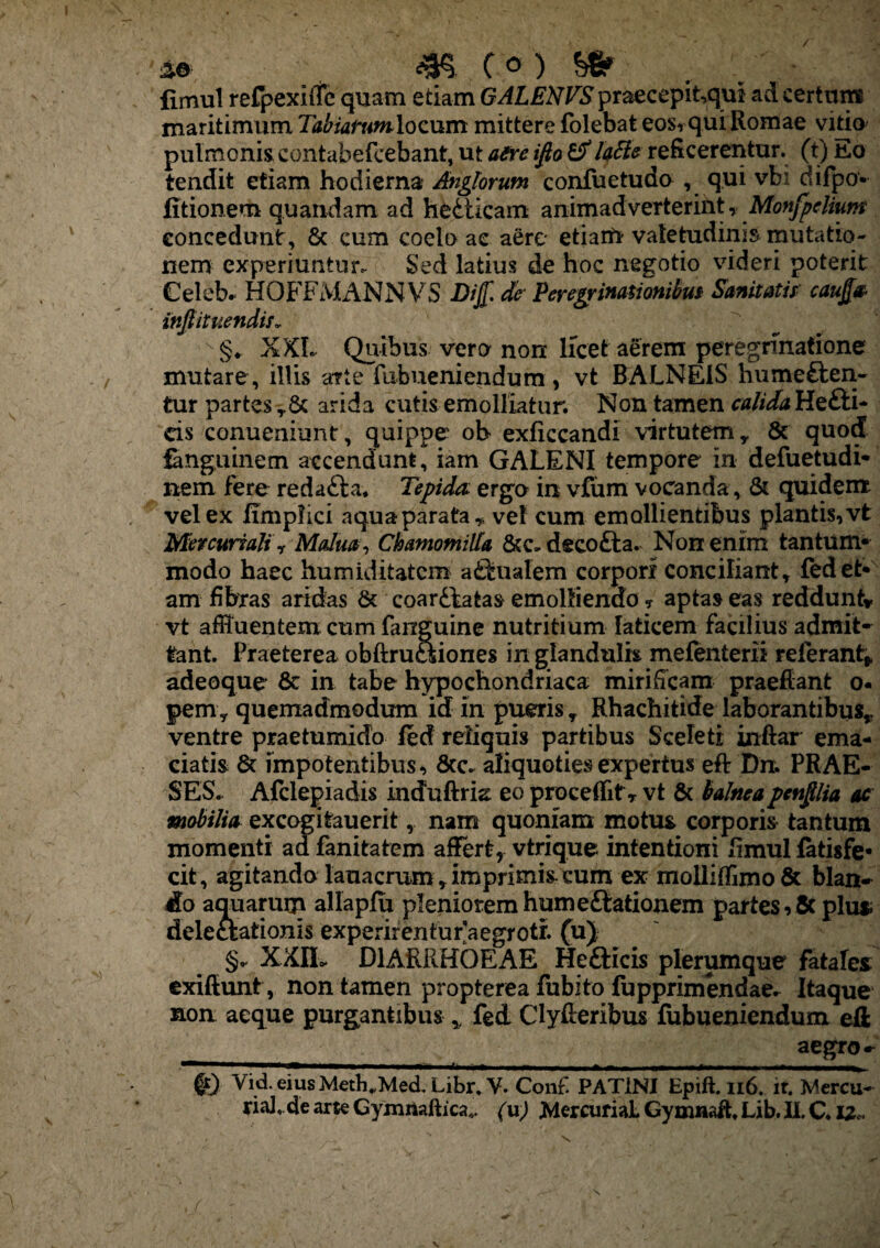 fimul refpexiffe quam etiam GALENVS praecepit,qul ad certum maritimum Tabiarumlocum mittere folebat eos,qui Romae vitio pulmonis contabefcebant, ut aere ifio & lattc reficerentur, (t) Eo tendit etiam hodierna Siglorum confuetudo , qui vbi difpo- (itionem quandam ad hedticam animadverterint, Monfpdium concedunt, 6c cum coelo ac aere etiam valetudinis mutatio¬ nem experiuntur. Sed latius de hoc negotio videri poterit Celeb. HOFFMANN'VS Dij[. de Peregrinationibus Sanitatis cauj[& infiituendis. §♦ XXL Quibus vero non licet aerem peregrinatione mutare, illis arte fubueniendum, vt BALNEIS hume£ten~ tur partes y& arida cutis emolliatur. Non tamen calida Heili¬ cis conueniunt, quippe ob exficcandi virtutem y & quod fanguinem accendunt, iam GALENI tempore in defuetudi* nem fere redatta. Tepida, ergo in vfiim vocanda, & quidem vel ex ITmplici aquaparata» vel cum emollientibus plantis,vt Mercuriali f Malua, Chamomilla &c. decofta. Non enim tantum» modo haec liumiditatcm aqualem corpori conciliant» fed et* am fibras aridas & coarftatas emolliendo , aptas eas reddunt» vt affluentem cum fanguine nutritium laticem facilius admit» tant. Praeterea obftruoiiones in glandulis mefenterii referant* adeoque 8c in tabe hypochondriaca mirificam praeffant o- pem y quemadmodum id in pueris y Rhachitide laborantibus* ventre praetumido (ed reliquis partibus Sceleti inftar ema¬ ciatis 6t impotentibus, &c. aliquoties expertus eft Dn. PRAE¬ SES. Afclepiadis indfuftria eoproceffitr vt & balneapenpia ac mobilia excogitauerit, nam quoniam motus corporis tantum momenti adfanitatem affert, vtrique intentioni fimulfatisfe* cit, agitando lauacrum y imprimis cutn ex molli{Timo& blan¬ do aquarum allapfu pleniorem hume£tationem partes ,& plu* delectationis experirentur aegrotr. (u) §* XXIL DIARRHOEAE Hefticis plerumque fatales exifiunt, non tamen propterea fubito lupprimendae- Itaque non aeque purgantibus * fed Clyfieribus fubueniendum eft aegro- ' —' *■  ■■■■ — '■ 'i <i— ■■■«■.■■■■■I ^.1 ■. ■■ © Vid. eiusMeth^Med. Libr. Y. Conf PAT1NI Epift. 116. it. Mercu- riaJ.de arte Gyjnrtaftica*. (u) MercuriaL GymnaR, Lib. U. C. IZc.