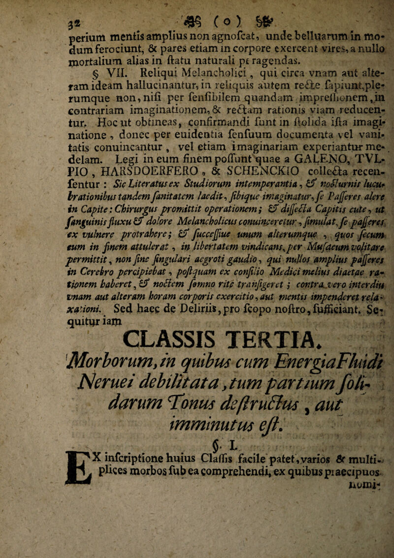 3S , ; (O) perium mentis amplius non agnofcafc, unde belluamm in mo¬ dum ferociunt, & pares etiam in corpore exercent vires, a nullo mortalium alias in ftatu naturali pt ragendas. § VII. Reliqui Melancholici, qui circa vnam aut alte¬ ram ideam hallucinantur, in reliquis autem re£te lapiunt,ple¬ rumque non, nili per fenlibilem quandam impreilionem jn contrariam imaginationem, & reftam rationis viam reducen¬ tur. Hoc ut obtineas, confirmandi funt in flolida ifta imagi¬ natione , donec per euidentia fenfuum documenta vel vani¬ tatis conuincantur , vel etiam imaginariam experiantur me¬ delam. Legi in eum finem poffunt quae a GALENO, TVL* PIO , HARSDPERFERO „ & SCHENCKIO colIeSa recen- fentur : Sic Literatus ex Studiorum intemperantia, Cf mMurnis lucu* brationibus tandem fanitatcm laedit, jibique imaginatur, fe Pafferes alere in Capite; Chirurgus promittit operationem ; diffetia Capitis cute, ut fanguinis fiuxu & dolore Melancholicus conuincereiur ,fimulat,fe pafferes ex vulnere protrahere; & fucceffiue unum alterumque , quos fecum eum in finem attulerat, in libertatem vindicans, per Mufaeumvofitarc permittit, non fine fingulari aegroti gaudio, qui nullos amplius pafferes in Cerebro percipiebat, pojlquam ex confilio Medici melius diaetae ra¬ tionem haberet, noclem fismno rite ty(infigeret; contra vero inter diu vnam aut alteram horam corporis exercitio, aut mentis impenderet rela' nationi.. Sed haec de Deliriis,pro fcopo noftro,fufficiant. Se¬ quitor iafli CLASSIS TERTIA, IMorborum, in quibus cum EnergiaFluidi Nerue i debilitata, tum partium foli¬ darum Tonus deflru&us, aut imminutus e fi» ■§K&; §■ L X inferiptione huius Cladis facile patet, varios 6r multi¬ plices morbos fub ea comprehendi, ex quibus piaecipuos nomi- E