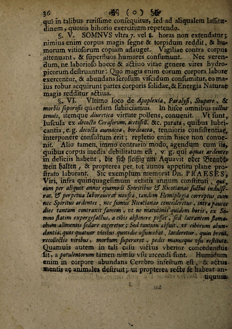 36: _. /4K ( o > _ . ] gui in talibus^ rariffime confequitur, fed ad aliqualem laffita- dinem, quouis bihorio exercitium repetendo. §, V. SGMNVS vitra 7. vel g. horas non extendatur; nimius enim corpus magis fegne & torpidum reddit, & hu* morum vitioforum copiam adauget,- Vigiliae contra corpus attenuant, & fuperfluos humores confumunt. Nec veren¬ dum, ne laboriofo hocce 6c afbiuo vitae genere vires hydro¬ picorum deftruantur:'Quo magis enim eorum corpora labore' exercentur, & abundansferofum vifeidum confumitur, eo ma¬ ius robur acquirunt partes corporis fblidae„& Energia Naturae magis redditur aftiua, ..... t r §♦ VE Vltimo loco de Apoplexia, Pafalyfi, Stupore, tk morbisfoporofis quaedam fubiiciamus In hifee omnibus viBui tenuis, itemque diuretica virtute pollens, conuenit, Vt funt, Iufcula ex aecoBo Ceraforum, acetofell. &c, parata, quiBus lubri¬ cantia,^: g. decoBa auenacea, hordeacea, tenuioris confiftentiae, interponere confultum ,erit; repletio enim hisce non conue¬ nit. Alio tamen, immo' contrario modo, agendum cum iis, quibus corpus inedia debilitatum eft , v: gv qui aquas ardentes■ in deliciis habent, bte ft$ {leifig aht Aquavit ober n>etn ^aftett, & propterea per, tot annos appetitu plane pro- firato laborant; Sic exemplum memorat Bn. PRAE S E S , Viri, infra quinquagefimum aetatis annum conftituti , qui, sum per aliquot annos ejusmodi Spiritibus & Nicotianae fuBui indulje* rat, & perpetua laborauerai naufea, tandem Hemiplegia correptus, cum nec Spiritus ardentes , nec fumus Nicotianae concederetur, intra paucos dies tantam contraxit famem , vt ne matutinis quidem horis , ex Sd• Tnno fatim expergefaBus, a cibis abflinere poffef, fed latrantem Jloma* chum alimentis fedare cogeretur; Sed tantum abfuit , vt' ciborum abun* dantia, quos qualuor vicibus quotidie ajfumebat, laederetur, quin bretii, recolleBis viribus, morbum fuperaret, pedti manus que vfu reftituto. Quamuis autem in tali cafu viftus vbenor concedendus lit, a potulentorum tamen nimio' vfu arcendi limfc Humidum enim in corpore abundans Gerebro infeftum eft, & a£tus- aientira^ammale* deftriut;> ut propterea re&efehabeatan- ; ?tiquuna-