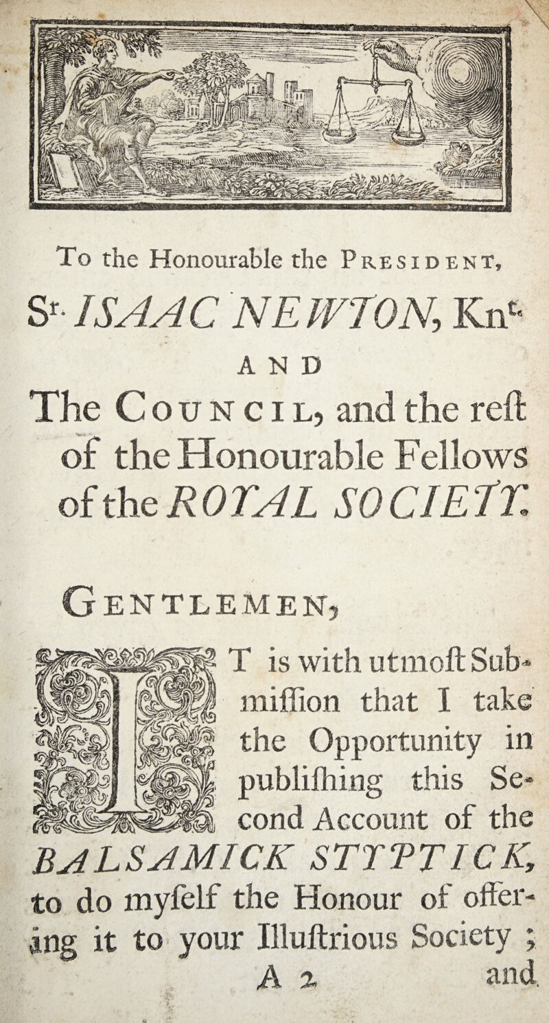 To the Honourable the President, & ISAAC NEWTON, Kn* AND The C ouncil, and the reft oi: the Honourable Fellows of the ROTA L SO CIE fT / Gentlemen, ■' • T is with utmoft Sub- million that I take the Opportunity in publifhing this Se- cond Account of the BALSAMICK STITT ICK, to do myfelf the Honour of offer¬ ing it to your Illuilrious Society ; A % and. £ ’ ■ •