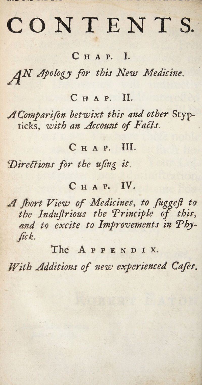 CONTENTS. Chap. I. AN Apology for this New Medicine. Chap. II. AComparifon betwixt this and other Styp- ticks, with an Account of Faffs. Chap. III. Direffions for the ufng it. Chap. IV. A Jhort View of Medicines, to fuggefl to the Indufirious the Trinciple of this, and to excite to Improvements in Thy- Jick. The Appendix. With Additions of new experienced Cafes.