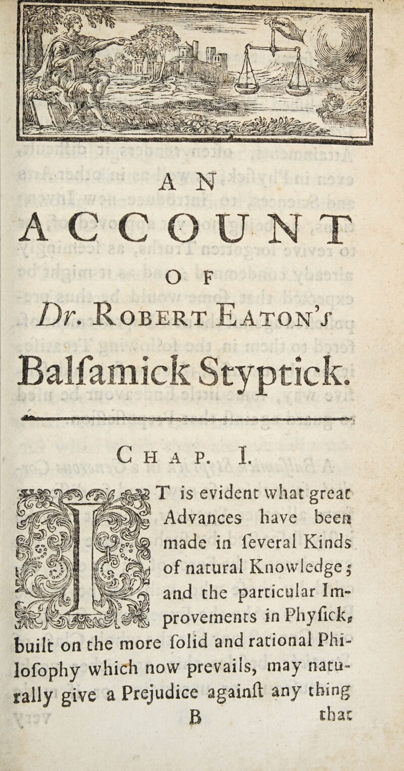 A N A CCOUNT O F Dr. Robert Eaton/ C H A P. I T is evident what great Advances have been made in leveral Kinds of natural Knowledge $ and the particular Im¬ provements in Phyficlc, built on the more folid and rational Phi- lofophy which now prevails, may natu¬ rally give a Prejudice again!! any thing B that