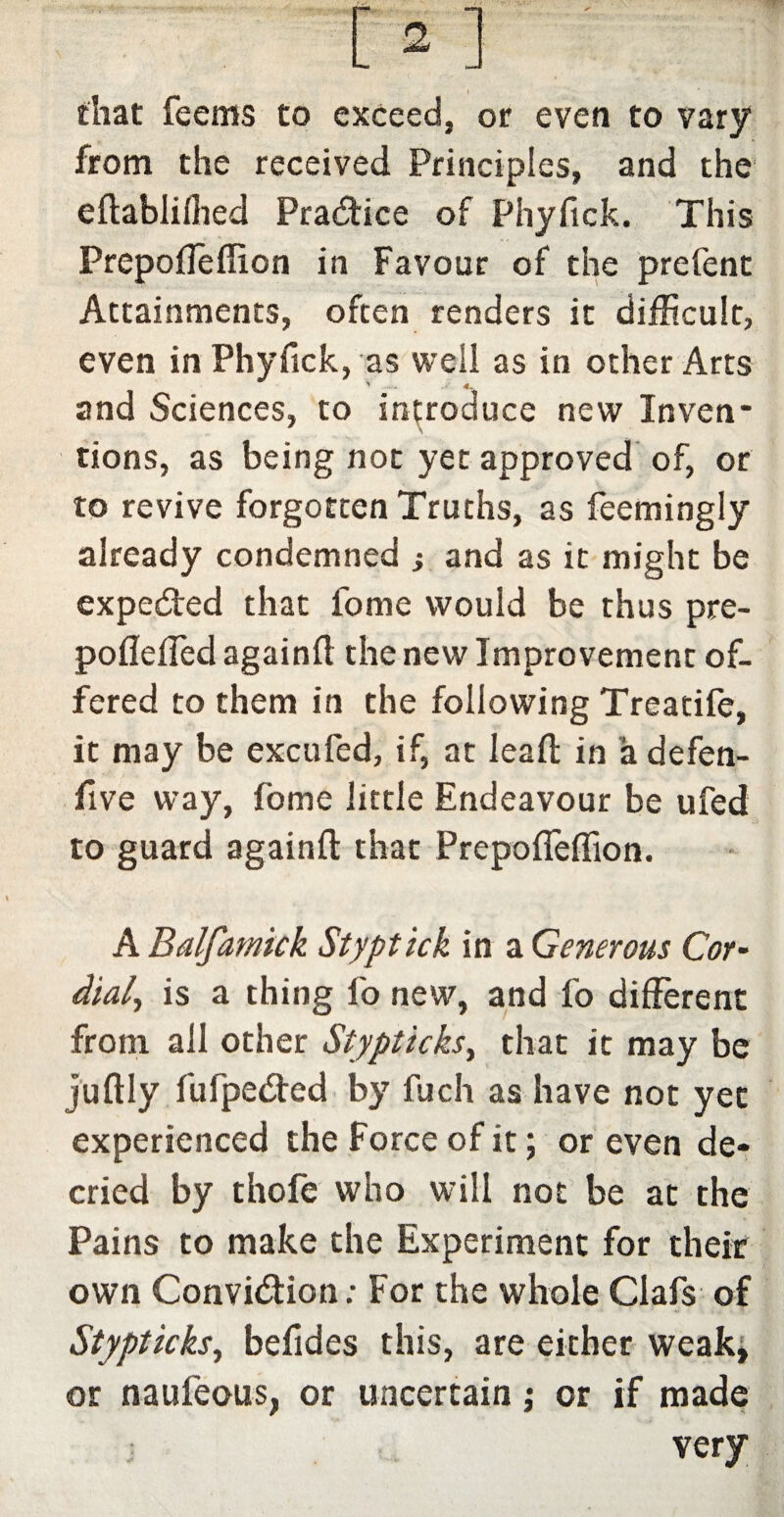 that feems to exceed, or even to vary from the received Principles, and the eflablifhed Practice of Phyfick. This Prepofleffion in Favour of the prefent Attainments, often renders it difficult, even in Phyfick, as well as in other Arts and Sciences, to introduce new Inven* tions, as being not yet approved of, or to revive forgotten Truths, as feemingly already condemned ; and as it might be expedited that fome would be thus pre- poflefled againft the new Improvement of¬ fered to them in the following Treatife, it may be excufed, if, at leaft in a defen- five way, fome little Endeavour be ufed to guard againft that Prepofieflion. A Balfamick Styptick in a Generous Cor- dial, is a thing fo new, and fo different from all other Stypticks, that it may be juftly fufpedted by fuch as have not yet experienced the Force of it; or even de¬ cried by thofe who will not be at the Pains to make the Experiment for their own Convi&ion: For the whole Clafs of Stypticks, befides this, are either weak, or naui'eous, or uncertain ; or if made j very