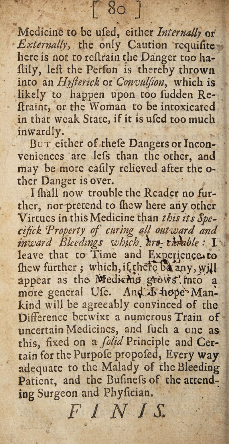 Medicine to be ufed, either Internally or Externally, the only Caution requifite here is not to reftrain the Danger too ha- ftily, left the Perfon is thereby thrown into an Hyjlerick or Convuljion, which is likely to happen upon too fudden Re- ftraint, or the Woman to be intoxicated in that weak State, if it is ufed too much inwardly. But either of thefe Dangers or Incon¬ veniences are lefs than the other, and may be more eafily relieved after the o- ther Danger is over. I lhall now trouble the Reader no fur¬ ther, nor pretend to Ihew here any other Virtues in this Medicine than this its Spe- - cifick ‘Property of caring all outward and inward Bleedings which, enable •' I leave that to Time and Experience* to fhew further ; which, il^ther^ ol^my, vvj^l appear as the- Medkfnd gtdwSlrntb a more general Ufe. An^.4iopev‘Man¬ kind will be agreeably convinced of the Difference betwixt a numerous Train of uncertain Medicines, and fuch a one as this, fixed on a ft'olid Principle and Cer¬ tain for the Purpofe propofed, Every way adequate to the Malady of the Bleeding Patient, and the Bufinefs of the attend¬ ing Surgeon and Phyfician.  FINIS. -