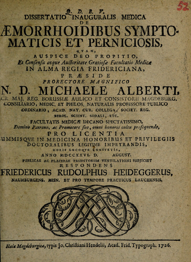 3. d. e. r. DISSERTATIO INAUGURALIS MEDICA . . ' - /• ■ D E i AUSPICE DEO P R O P I T T O, Et Confenfu atque AUSoritate Gratiofee Facultatis Medicet IN ALMA REGIA PRIDERICIANA, P R jE 5 I D E ’ PRORECTORE MAGNIFICO N D. MICHAELE ALBERTI, .CR. MAJ. REG. BQRUSSLE AULICO ET CONSISTORII MAGDEBURG. CONSILIARIO, MED1C. ET PHILOS. NATURALIS PROFESSORE PUBLICO ORDINARIO , ACAB. NAT. CUR. COLLEGA/SOCIET. REG. BEKOL. SCIENT. SODALI, -LTC. - fACULTATIS MEDICA DECANO SPECTATISSIMO, Domino Patrono, ac Promotore fuo,omni honoris tuitu frofequendo, PR O LICENT I A UMMISQVE IN MEDICINA HONORIBUS ET PRIVILEGIIS D O C T ORALIBUS LF.GimiE IMPETRANDIS, •HORIS LOCOq_VE C©NSVET1s., ANNO MDCCXXVI. D. AUGUST. PUBLICAE AC PLACIDAE ERUDITORUM VENTILATIONI SUBJICIET FRIEDERICUS RlIDOLPHUS HEIDEGGERUS, NAUMBURGENS. MISN. ET PRO TEMPORE PRACTICUS LAUCHENSIS, HaUMagdeburgiMitypis Jo.CknlUaniHgnd^lii, Acad, Fad,Typograph. 1736