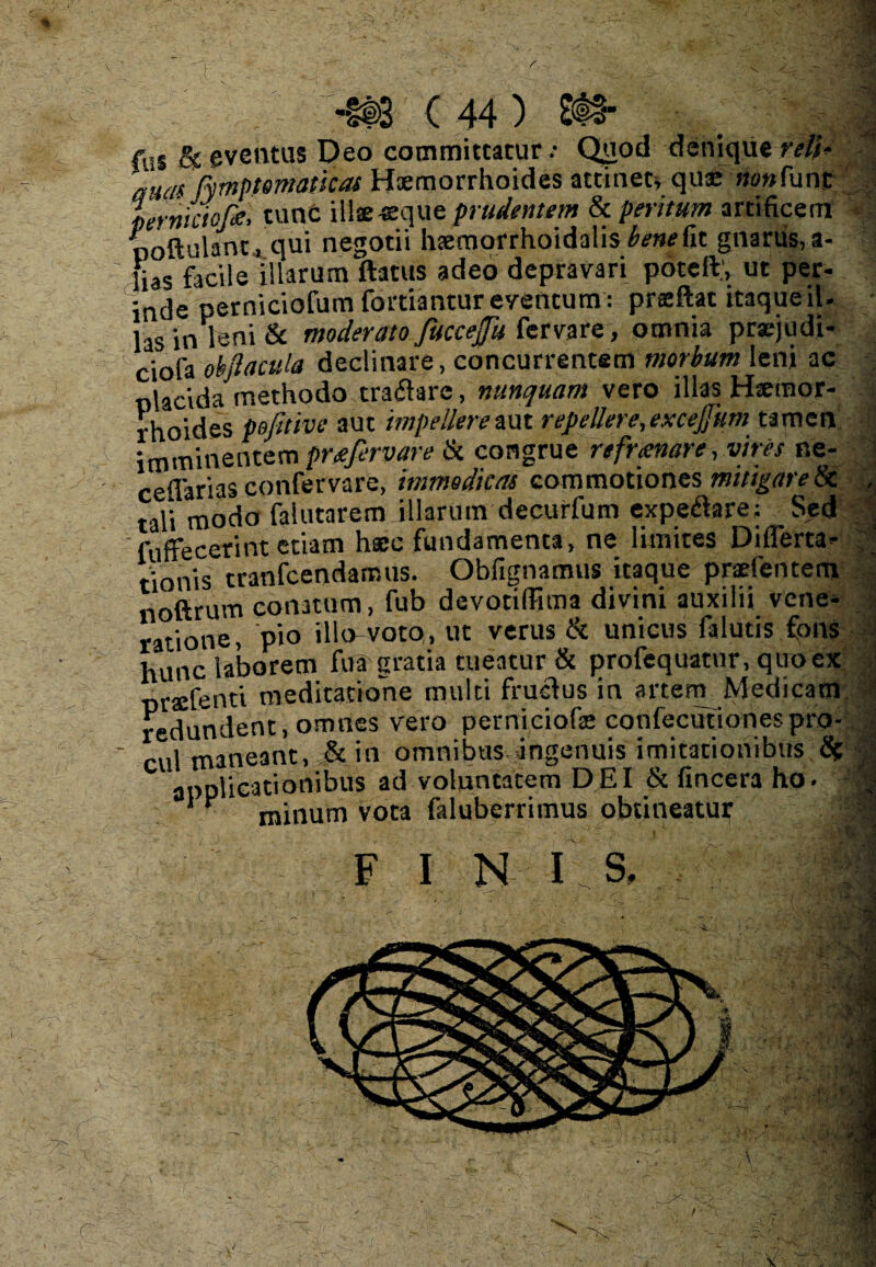 ■ j : ’ (©>«■ ( 44 ) fui & eventus Deo committatur.- Quod denique reli* aum pymptematicas Haemorrhoides attinet, qux >»»func Lrniciofa, tunc illae eque prudentem & peritum artificem ooftulant, qui negotii hsemorrhoidalis benefit gnarus, a- fias facile illarum flatus adeo depravari poteft’, ut per- inde perniciofum fortiantur eventum: preeftat itaque il. hs in leni & moderato fuccefu fer vare, omnia prsejudi- ciofa okfla cula declinare, concurrentem morbum leni ac olacida methodo traflare, nunquam vero illas Haemor¬ rhoides pofltive aut impellere aut repellere, exceffum tamen imminentem preefervare & congrue refrtenare, vires ne- ceflarias confervare, immodicas commotiones mitigare & tali modo falutarem illarum decurfum expeflare; Sed '<offecerint etiam hsec fundamenta, ne limites Di (Ferta- tionis tranfcendamus. Obfignamus itaque pradentem noftrum conatum, fub devotilFima divini auxilii vene¬ ratione, pio illo-voto, ut verus & unicus falutis fons hunc laborem fua gratia tueatur & profequatur, quo ex praffenti meditatione multi fruflus in artem Medicam redundent, omnes vero perniciofe confecufionespro¬ cul maneant, & in omnibus ingenuis imitationibus S( applicationibus ad voluntatem DEI & (incera ho. ‘ ^ minum vota faluberrimus obtineatur . i ■ 4 F I N I S, V :/ - 1 r Al >< V. S; ■ * m 5-j