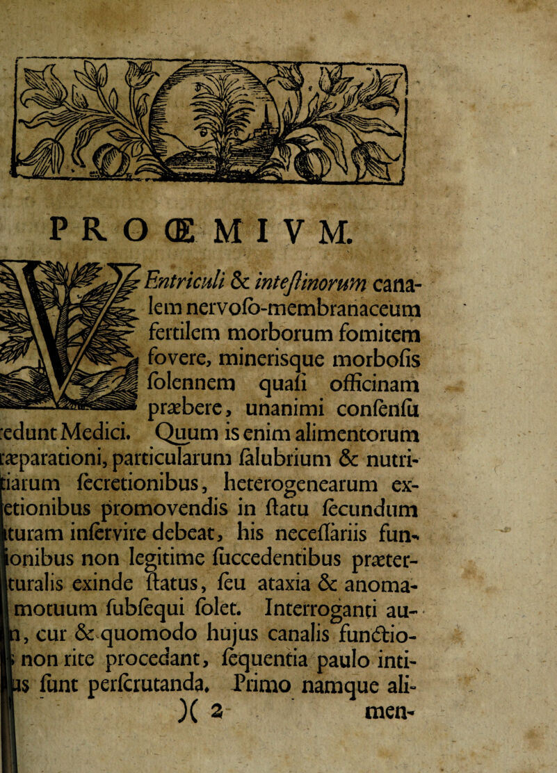 PROffiMIVM. Entriculi Sc inteflinoruvn cana¬ lem nervolo-membranaceum fertilem morborum fomitem fovere, minerisque morbofis (biennem quali officinam praebere, unanimi con(en(ii Quum is enim alimentorum ‘edunt Medici. _ [«parationi, particularum (alubrium & nutri- :iarum (ecretionibus, heterogenearum ex- etionibus promovendis in (latu fecundum turam infervire debeat, his neceflariis fun- onibus non legitime (uccedentibus praeter- turalis exinde (latus, (eu ataxia & anoma- motuum fublequi (olet. Interroganti au- , cur & quomodo hujus canalis fun<5h'o- non rite procedant, (equentia paulo inti- s funt perlcrutanda. Primo namque ali- )( 2 men-