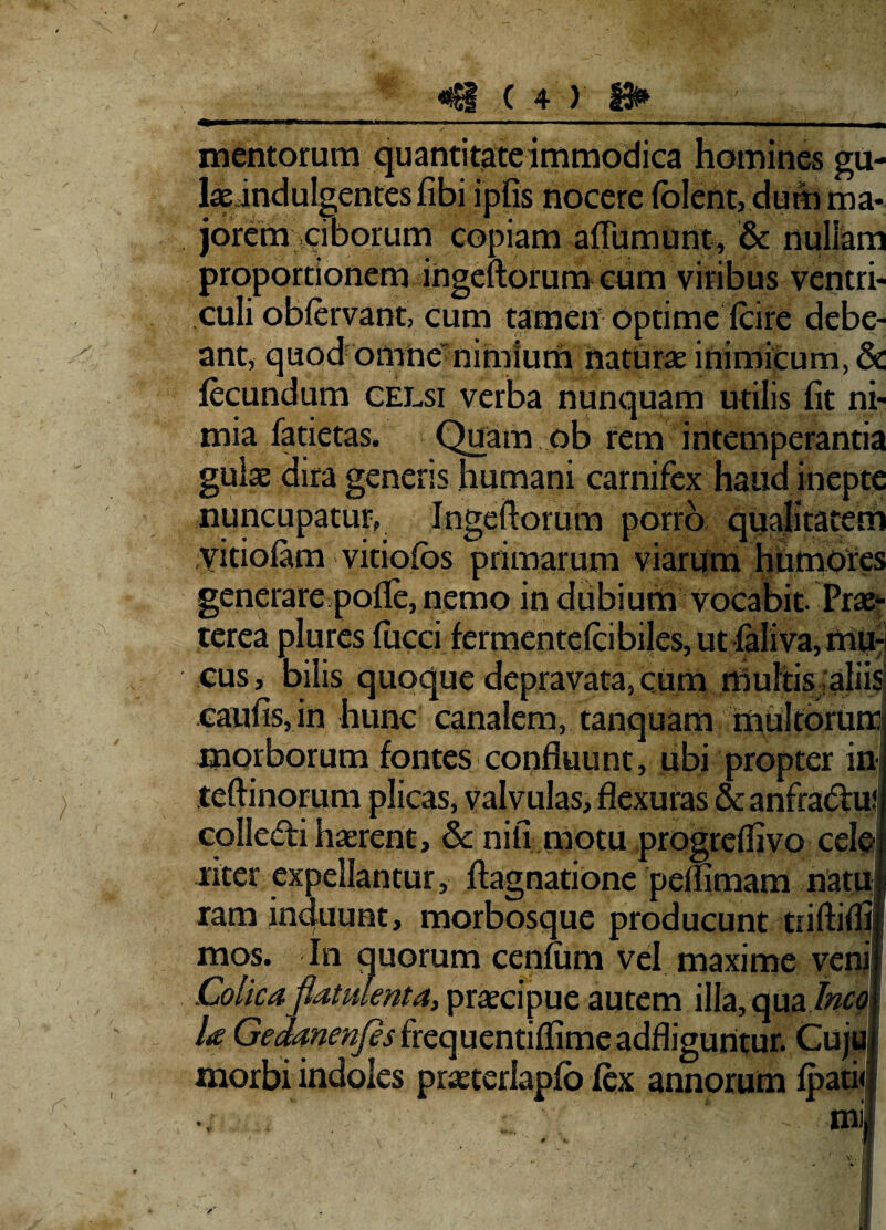 mentorum quanti tate immodica homines gu- laeindulgentesfibi ipfis nocere folent, dum ma¬ jorem ciborum copiam aflumunt, & nullam proportionem ingeftorum cum viribus ventri¬ culi obfervant, cum tamen optime (cire debe¬ ant, quod omne nimium naturae inimicum, & fecundum celsi verba nunquam utilis fit ni¬ mia fatietas. Quam ob rem intemperantia gulae dira generis humani carnifex haud inepte nuncupatur, Ingeftorum porro qualitatem yitioiam vitiofos primarum viarum humofes generare pofle, nemo in dubium vocabit. Prae¬ terea plures fucci fermentefcibiles, ut (aliva,mu: cus, bilis quoque depravata, cum rbulitis. aliisi caufisjin hunc canalem, tanquam multorum morborum fontes confluunt, ubi propter in teftinorum plicas, valvulas, flexuras & anfradfu* colledi haerent, & nili motu progrefliivo cele liter expellantur, ftagnatione peflimam natu| ram induunt, morbosque producunt triftiffij mos. In quorum cenfum vel maxime venii Colicaflatulenta, praecipue autem illa, qua/wfll U G^m^frequentiffimeadfliguntur. Cujuj morbi indoles praeterlapfo fex annorum fpatic