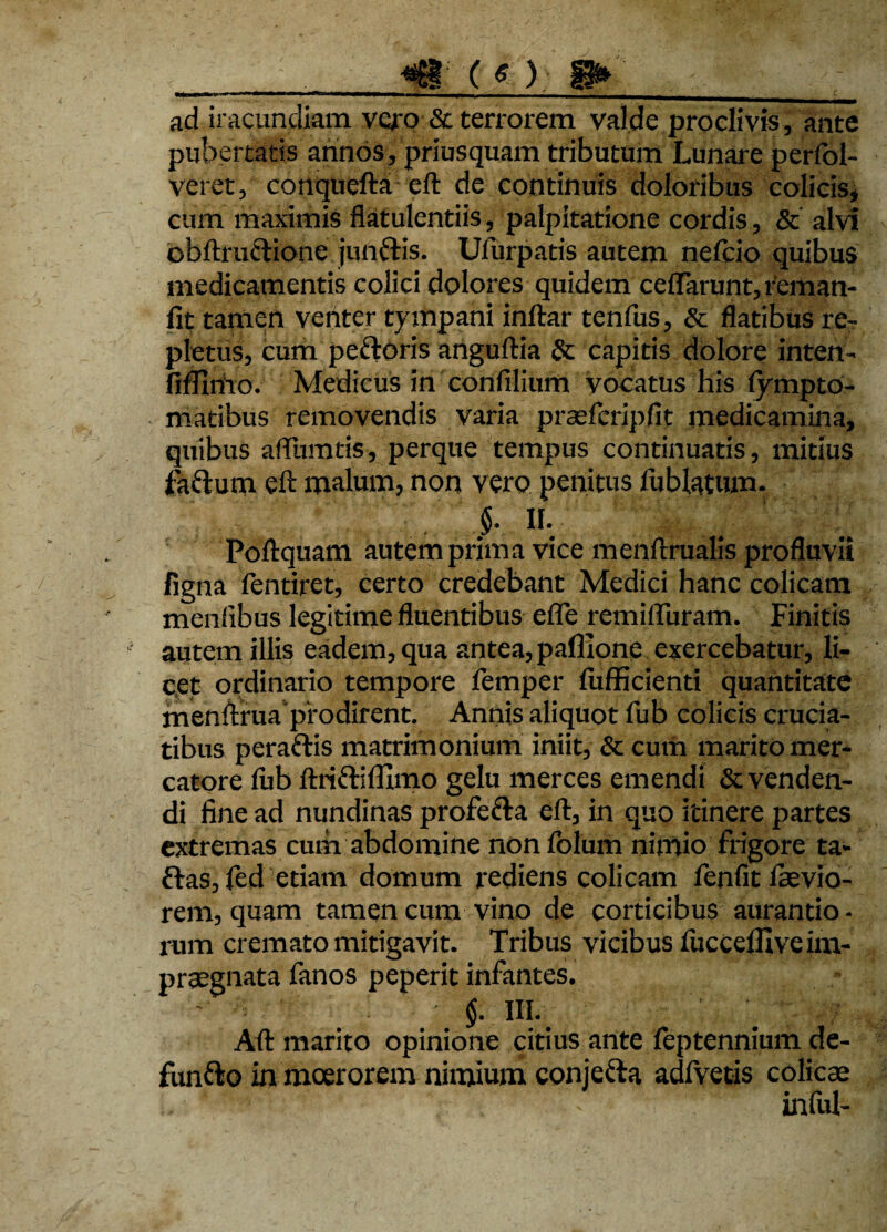 _ «g:co P» __ ad iracundiam vero & terrorem valde proclivis, ante pubertatis annos, priusquam tributum Lunare perfol- veret, conqucfta eft de continuis doloribus colicis, cum maximis flatulentiis, palpitatione cordis, & alvi obftrucfione junttis. Ufurpatis autem nefcio quibus medicamentis colici dolores quidem cefTarunt,feman- fit tamen venter tympani inftar tenfus, & flatibus re¬ pletus, cum peftoris anguftia & capitis dolore inten- fifllmo. Medicus in confilium vocatus his fympto- matibus removendis varia praefcripfit medicamina, quibus afllimtis, perque tempus continuatis, mitius fa&um eft malum, non vero penitus lublatum. §■ II. Poftquam autem prima vice menftrualis profluvii ligna fentiret, certo credebant Medici hanc colicam menfibus legitime fluentibus efle remiifuram. Finitis autem illis eadem, qua antea, paffione exercebatur, li¬ cet ordinario tempore femper fufficienti quantitate menftruaprodirent. Annis aliquot fub colicis crucia¬ tibus peraftis matrimonium iniit, & curii marito mer¬ catore fub ftrj&ifllmo gelu merces emendi Revenden¬ di fine ad nundinas profe&a eft, in quo itinere partes extremas cum abdomine non folum nimio frigore ta- ftas, fed etiam domum rediens colicam fenfit ftevio- rem, quam tamen cum vino de corticibus aurantio - rum cremato mitigavit. Tribus vicibus fucceffive im¬ praegnata fanos peperit infantes. $. ni. Aft marito opinione citius ante feptennium de- funfto in moerorem nimium conjetta adfvetis colicae infui-