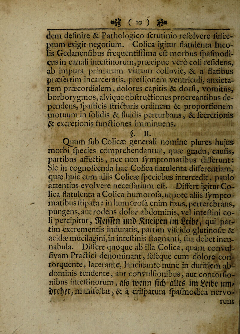 C io ) s» - dem definire & Pathologico fcrutinio refolvcre lufee- ptum exigit negotium. Colica igitur flatulenta Inco¬ lis Gedanenfibus frequentifilma eft morbus fpafmodi- cusin canali inteftinorum,praecipue vero coli refidens, ab impura primarum viarum colluvie, St a flatibus praelertim incarceratis, preffionem ventriculi, anxieta¬ tem praecordialem, dolores capitis St dorfi, vomitus, borborygmos, alvique obftrufriones procreantibus de¬ pendens, Ipafticis ftri&uris ordinem Se proportionem motuum in fblidis St fluidis perturbans, Se fecretionis St excretionis functiones imminuens. §. II. Quum fub Colicae generali nomine plures hujus morbi Ipecies comprehendantur, quae gradu, caulis, partibus affeftis, nec non lymptomatibus differunt: Sic in cognofcenda hac Colica flatulenta differentiam, quae huic cum aliis Colicae fpeciebus intercedit, paulo attentius evolvere neceffarium eft. Differt igitur Co¬ lica flatulenta a Colica humorofa,utpote aliis fympto- matibus ftipata: inhumOrofa enim fixus, perterebrans, pungens, aut rodens dolor abdominis, vel inteftini co¬ li percipitur, Ulli) jvlicipett iltt Seibe, qui paiv tim excrementis induratis, partim vifcido-glutinofae & acidae mucilagini,in inteftinis ftagnanti, fua debet incu¬ nabula. Differt quoque ab illa Colica, quam convul- fivam Praftici denominant, fefeque cum dolore con¬ torquente, lacerante, lancinante nunc in duritiem ab¬ dominis tendente, aut convulfionibus, aut contorAo¬ nibus inteftinorum, afe tuemt fld) aUc^ im £cibe um* hift, manifcftat, St k crifpatura fpafinodica nervo- *T * . rum