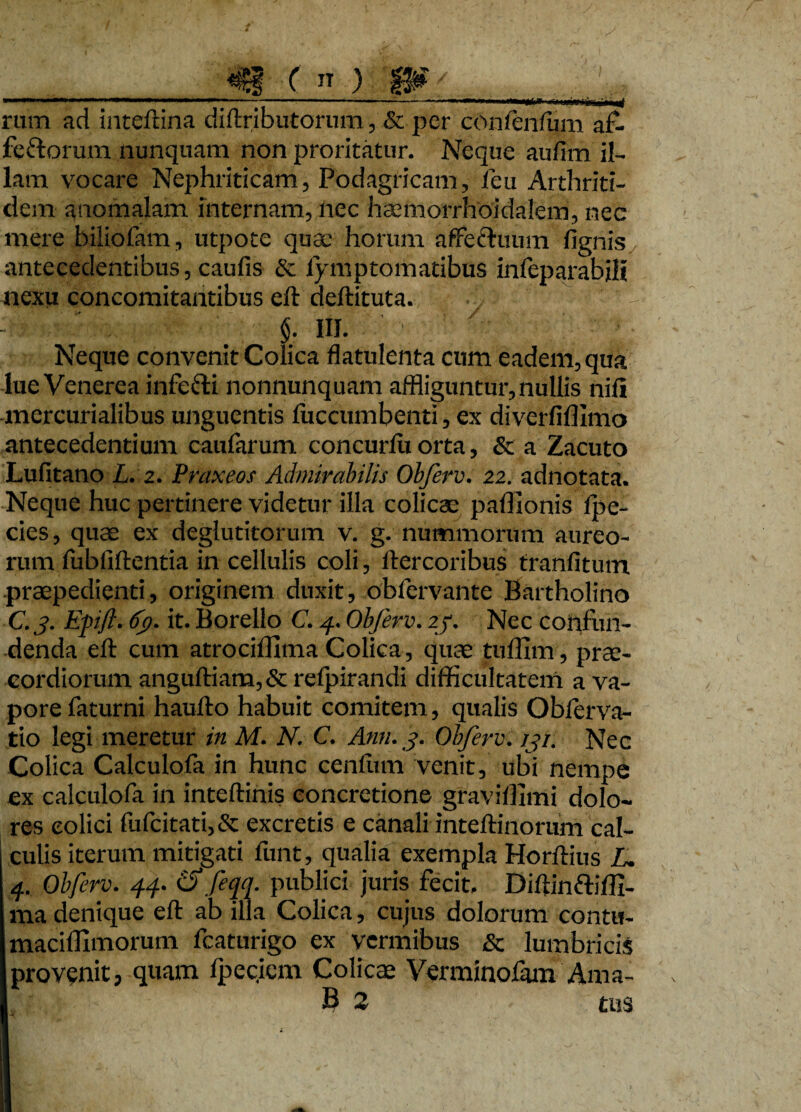 ( IT ) W' ' - -----;-rnmti,w-r t rum ad inteftina diftributorum, & per confenfum af> fe&orum nunquam non proritatur. Neque aufim il¬ lam vocare Nephriticam, Podagricam, leu Arthriti¬ dem anomalam internam, nec haemorrhoidalem, nec mere biiiofam, utpote quae horum affeftuum fignis antecedentibus, caufis & lymptomatibus infeparabili nexu concomitantibus eft deftituta. §. III. ' Neque convenit Colica flatulenta cum eadem, qua lue Venerea infe&i nonnunquam affliguntur, nullis nifi mercurialibus unguentis luccumbenti, ex divcrfiffimo antecedentium caufarum concurfu orta, & a Zacuto Lufitano L. z. Praxeos Admirabilis Obferv. 22. adnotata. Neque huc pertinere videtur illa colicae paflionis lpe- cies, quae ex deglutitorum v. g. nummorum aureo¬ rum fubfiftentia in cellulis coli, ftercoribus tranfitutn praepedienti, originem duxit, obicrvante Bartholino C. 3. Efift. 6t). it. Borello C. 4. Obferv. 2/. Nec confun¬ denda eft cum atrocillima Colica, quae tuffim, prae¬ cordiorum anguftiam,& refpirandi difficultatem a va¬ pore faturni haufto habuit comitem, qualis Oblerva- tio legi meretur in M. N. C. Anti. 3. Obferv. 131. Nec Colica Calculofa in hunc cenfum venit, ubi nempe ex calculofa in inteftinis concretione graviffimi dolo¬ res eolici fufcitati,& excretis e canali inteftinorum cal¬ culis iterum mitigati funt, qualia exempla Horftius L. 4. Obferv. 44. Cf feqq. publici juris fecit. Diftinftiffi- ma denique eft ab illa Colica, cujus dolorum contu- maciffimorum fcaturigo ex vermibus & lumbricis provenit, quam fpecicm Colicae Verminolam Ama- B 2 tus