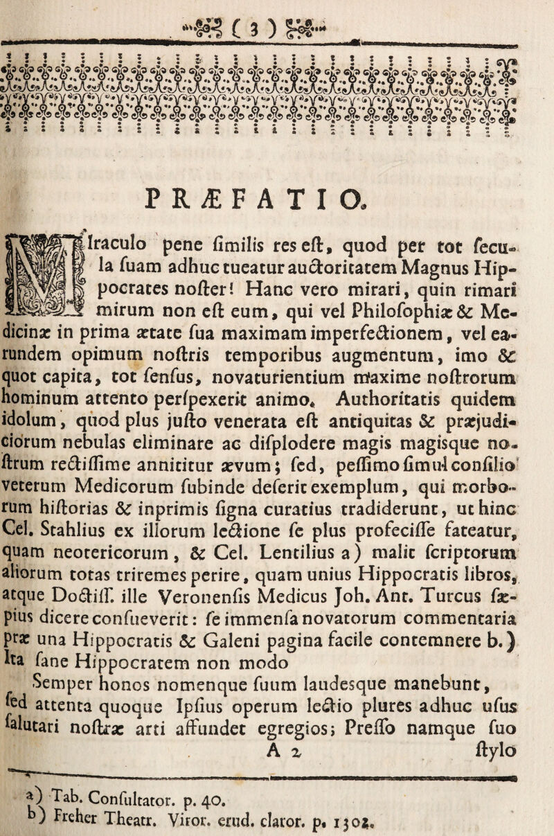 Iraculo pene fimilis resefl:, quod pet tot fccu« la fuam adhue tueatur auctoritatem Magnus Hip¬ pocrates nofteri Hanc vero mirari, quin rimari mirum non eft eum, qui vel Philofophix& Me¬ dicina: in prima a:tate fua maximam imperfediionem, vel ea- rundem opimum noftris temporibus augmentum, imo &: quot capita, tot fenfus, novaturientium iriaxime noftrorum hominum attento perfpexcrit animo^ Authoritatis quidem idolum, qiiod plus jufto venerata eft antiquitas & pratjudi- cidrum nebulas eliminare ac difplodere magis magisque no- iftrum rediflime annititur sevum; fcd, peflimofimulconlilio' veterum Medicorum fubinde defcricexemplum, qui morbo¬ rum hiftorias & inprimis figna curatius tradiderunt, ut hinc Cei, Stahlius ex illorum Icdionc fc plus profecifle fateatur, quam neotericorum, & Cei. Lentiliusa) malit feriptorum aliorum totas triremes perire, quam unius Hippocratis libros, atque Dodiir. ille Veronenfis Medicus Joh. Anr. Tureus fae- pius dicere confueverit: feimmenfa novatorum commentaria prx una Hippocratis Sc Galeni pagina facile contemnere b.) ha fane Hippocratem non modo ^ Semper honos nomenque fuum laudesque manebunt, fcd attenta quoque Ipfius operum ledio plures adhuc ufus falutari noftrac arti affundet egregios i Preffo namque fuo A z ftylo a) Tab. Confultator. p. 40. d) Freher Theatr, Viror, erud. claror, p, 130^.