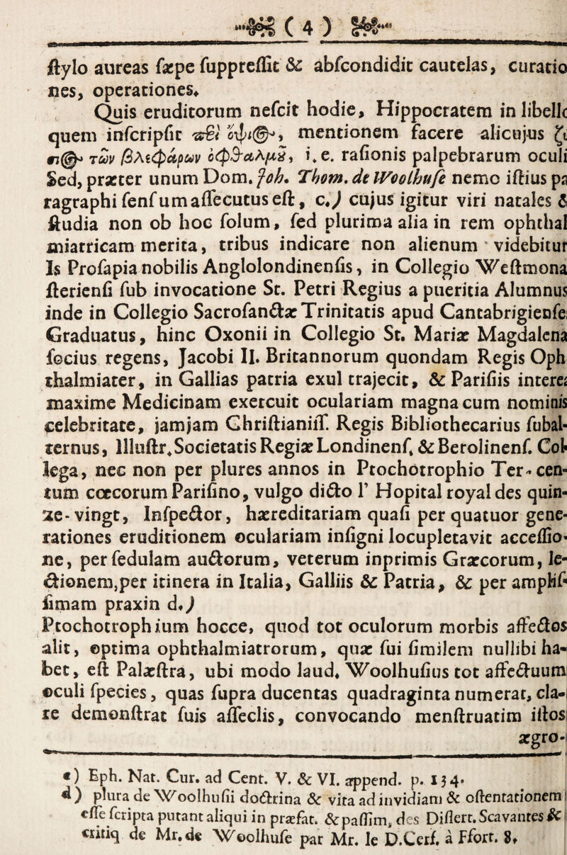 m ftylo aureas facpe fuppreffit & abfcondidic cautelas, curatio nes, operationes* Quis eruditorum nefeit hodie, Hippocratem in libelle quem infcripfir ^ mentionem facere alicujus #3(^ Tcoi/ ocpS^aAjuSi i, e. rafionis palpebrarum oculi Sed, prscter unum Dom, foh. Thom. dt Woolhufe nemo iftius pa ragraphi fenfumaffecutuseft, c«V cujus igitur viri natales 6 ftudia non ob hoc folum, fed plurima alia in rem ophthal miatricam merita, tribus indicare non alienum ' videbitur Is Profapia nobilis Anglolondinenfis, in Collegio Weftmona flerienfi fub invocatione St. Petri Regius a pueritia Alumnus inde in Collegio Sacrofandar Trinitatis apud Cantabrigienfei Graduatus, hinc Oxonii in Collegio St. Mariat Magdalcna focius regens, Jacobi II. Britannorum quondam Regis Oph thalmiater, in Gallias patria exui trajecit, &Parifiis interci maxime Medicinam exercuit oculariam magna cum nominis celebritate, jam jam GhriftianiiT. Regis Bibliothecarius fubal- ternus, llluftr^SocietatisRegiaeLondinenfj&Berolinenf. Cot lega, nec non per plures annos in Ptochotrophio Ter-cen¬ tum coccorum Parifino, vulgo dido 1’ Hopital royaldes quin¬ ae- vingt, Infpedor, hacreditariam quafi per quatuor gene¬ rationes eruditionem oculariam inligni locupletavit acceflio' ne, perfedulam audorum, veterum inprimis Graecorum, le- dionem,per itinera in Italia, Galliis Patria, & per amphr fimam praxin d*J Ptochotrophium hocce, qnod tot oculorum morbis affedos alit, optima ophthalmiatrorum, quae fui fimilcm nullibi ha¬ bet, eft Palaeftra, ubi modo laud* 'Woolhufius tot affeduum: ©culi fpecies, quas fupra ducentas quadraginta numerat, cla-i re demonftrat fuis affeclis, convocando menftruatim iftosi aegro-i €) Eph. Nat. Cur. ad Cent. V. & VI. ^pend. p. 13 4* plura de Woolhufii dodrina & vita ad invidiam & oftenrationemi elTe fcripta putant aliqui in praefat. &pa(IiiTi, des Diflert.Scavantes^ critiq de Mr.de Woolhufe par Mr. Ic D.Cerf. a ffort. 8*