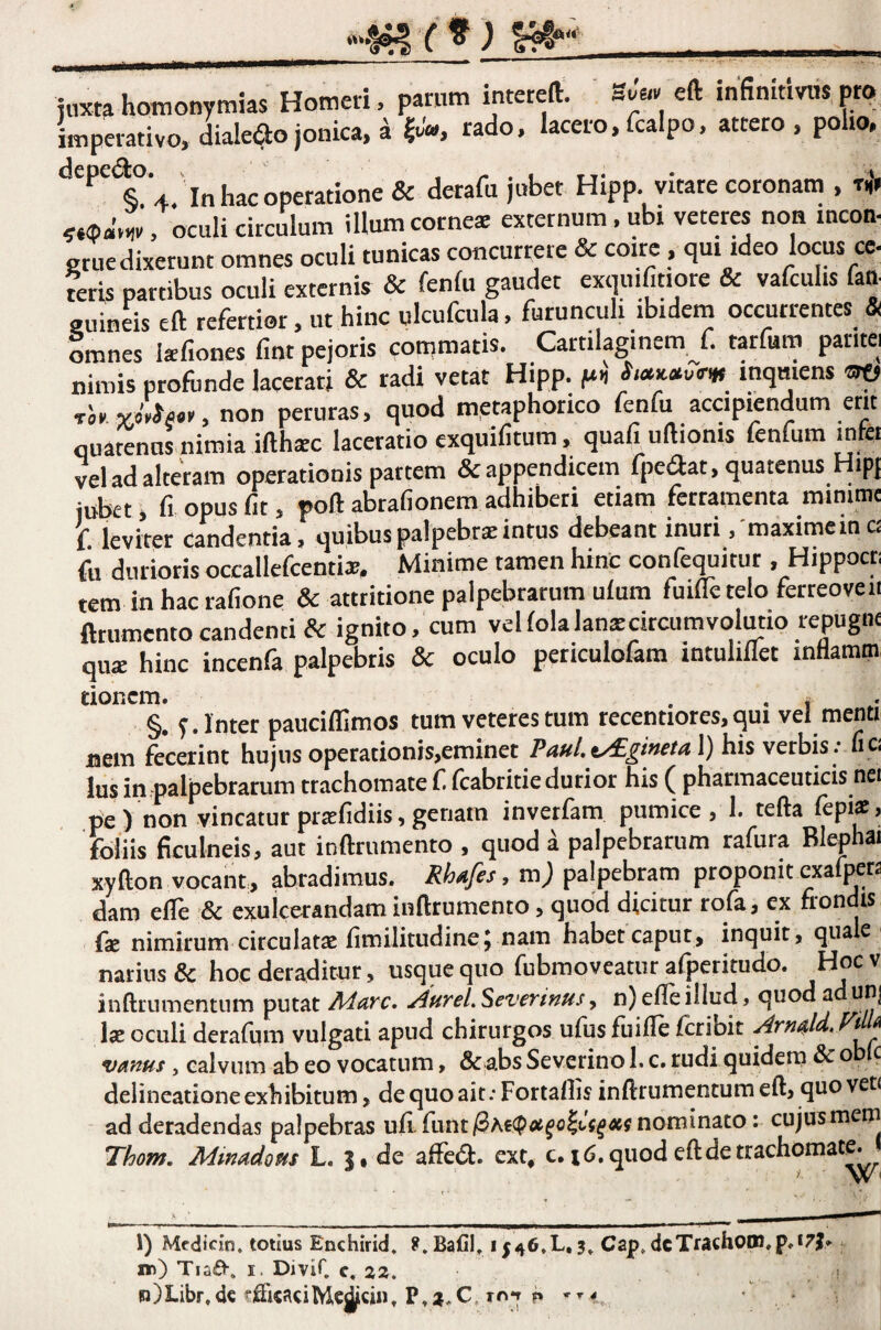 hoitionymias Homeii, parum inteteft. sJa» eft infinumis pt<? imperativo, <liaIe<lojonica, aJt;'», rado, lacero,fcalpo, attero, poho, depeao. ,i^^a^o tjone& derafu jubet Hipp. vitate coronam , 5,<p«’o,v, oculi circulum illum corne* externum . ubi veteres non incon- gtuedixerunt omnes oculi tunicas concurrere & coire, qui ideo locus ce- teris partibus oculi externis & fenlu gaudet exquifittore & vafculis fan- Zmnlh eft refertior, ut hinc ulcufcula, furunculi ibidem occurrentes & omnes Isfiones fint pejotis commatis. Cartilaginem f. tarfum patitei nimis proflinde lacerati & radi vetat Hipp. inqmens «ro non peruras, quod metaphorico fenfu accipiendum erit quatenus nimia ifthsc laceratio exquifitum, quafiuftionis fenfum infet vel ad alteram operationis partem & appendicem fpeaat, quatenus Hipf iubet, fi opus fit, poft abrafionem adhiberi etiam ferramenta minimc f. leviter candentia, quibusp.ilpebr*intus debeant inuri . maximeinC£ fu durioris occallefcenti*. Minime tamen hinc confequitur , Hippocu tem in hac rafione & attritione palpebrarum ulum fuifle telo ferreoveit fttumento candenti & ignito,'cum velfolalanscircumvolutio repugne qu* hinc incenfa palpebris & oculo peticulofam intuliflet inflamm, donem. . •i * §. f. Inter paudffimos tum veteres tum recentiores, qui vei menti nem fecerint hujus operationis,eminet PauLv^ginetal) his verbis ; fi cj Ius in .palpebrarum trachomate f (cabritie durior his ( pharmaceuticis nei pe ) non vincatur prsefidiis, genam inverfam pumice , 1. tefta (epi^ > foliis ficulneis, aut inftrumento , quod a palpebrarum rafura Blephai xyfton vocant, abradimus. Rhafes, m) palpebram proponit cxafpera dam elTe & exulcerandam inftrumento, quod dicitur rofa, ex frondis fae nimirum circulatcC fimilitudine^ nam habet caput, inquit, quae narius & hoc deraditur, usque quo fubmoveatur afperitudo. Hocv inftrumentum putat^tireLSeverinus^ n)efleillud, quod a unj Ise oculi derafum vulgati apud chirurgos ufus fuifte feribit Vi ^ vanus y calvum ab eo vocatum, & abs Severino l. c. rudi quidern & o c delineatione exhibitum, de quo ait; Fortaftis inftrumentum eft, quo vet< ad deradendas palpebras ufi. funt/3Ae(p^^c|Jf^4ffjnominato: cujus mem Thom. Minadous L. de afiedl. ext* c. i^.qiiod eftdetrachomat^ 1) Mcdicin. totius Enchirid. X.BaCh *546,L, 3^ Cap» dcTrach00i,p.*7j. ir) TiaO-. I. Divir c. 22. n)Libr,dc fftkaciMc^cuJ. P.2.C. to-t p
