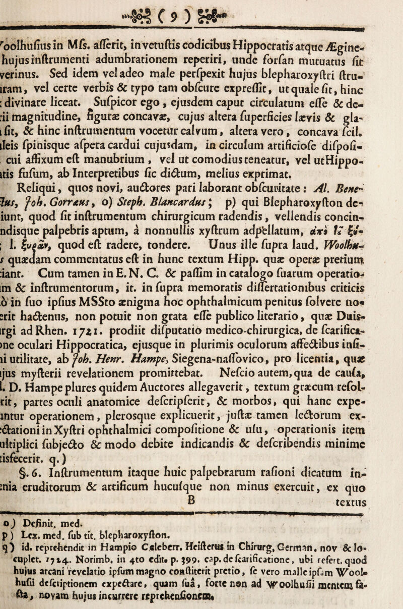 ''oolhufiusiti Mfs, aflerit, invetuftis codicibus Hippocratis atque i£ginc-^ hujusinftrumenti adumbrationem reperiri, unde forfan mutuatus fit verinus. Sed idem vel adeo male perfpexit hujus blepharoxyftri ftru- iram, vel certe verbis & typo tam obfcure expreflit, utquaiefit, hitic [ divinare liceat. Sufpicor ego, ejusdem caput citculatum efle 8c de- :ii magnitudine, figuras concavas, cujus altera fiipcrficies Isevis 3c gla« I fit, 3c hinc inftrumentum vocetur calvum, altera vero, concava ileis fpinisque afpera cardui cujusdam, in circulum artificiole difpofi- cui affixum efl: manubrium , vel ut comodiusteneatur, vel utHippo- Itis fufum, ab Interpretibus fic didum, melius exprimat. Reliqui, quos novi, au6tores pari laborant obfcuwtate; Bene-^ lusy Jah.GofTAHs ^ o) Steph, BUncardus p) qui Blepharoxyftoti de*? iunt, quod fit inftrumentum chirurgicum radendis, vellendis concin-^ ndisque palpebris aptum, a nonnullis xyftrum adpellatum, «ari fiT ; 1, quod eft radere, tondere. Unus ille fupra laud. Woolhn-^ s quasdam commentatus eft in hunc textum Hipp. quas operas prcriurai iiant. Cum tamen in E. N. C. & paffim in catalogo fuarum operatio- im & inftrumenrorum, it. in fupra memoratis diftertationibus criticis 6 in fuo ipfius MSSto asnigma hoc ophthalmicum penitus folvcrc no« srit hactenus, non potuit non grata efle publico literario, quas Duis* irgi ad Rhen. lyii. prodiit difputatio medico-chirurgica, de fcarifica- )ne oculari Hippocratica, ejusque in plurimis oculorum affedibus infi- li utilitate, 2hfoh.Henr, Siegena-naflbvico, pro licentia , quas ijus myfterii revelationem promittebat. Nefeio autem, qua de caula, L D. Hampeplures quidam Auctores allegaverit, textum gtascum refol- rit, partes oculi anatomice defcripferit, & morbos, qui hanc expe- intur operationem, plerosque explicuerit, juftas tamen ledorum ex- :dationi in Xyftri ophthalmici compofitione & ulu, operationis item □kiplici fubjedo & modo debite indicandis 3c deferibendis minime tisfecerit. q.) §. 6. Inftrumentum itaque huic palpebrarum rafioni dicatum in*-' inia eruditorum & artificum huculque non minus exercuit, cx quo B textus O) Definit, mcd. p ) Lc». mcd. fub tit. blepharoxyfton. id. reprelicndit in Hampio Calebcrr. Heiftcrui in Cbirurg, Germ^in* nov & Io» cuplct. /714. Norimb, in 410 cdlu p. ^99» cap, de fcarificationc, ubi refert, quod hujus arcani revelatio ipfummagno coaftiterit pretio, fc vero malleipfam Wool» hufii deferiptionem expcftarc, quam fua, forte non ad Vfoolhufii mentem fa« fta, novam hujus incurrere repiehenfionem»