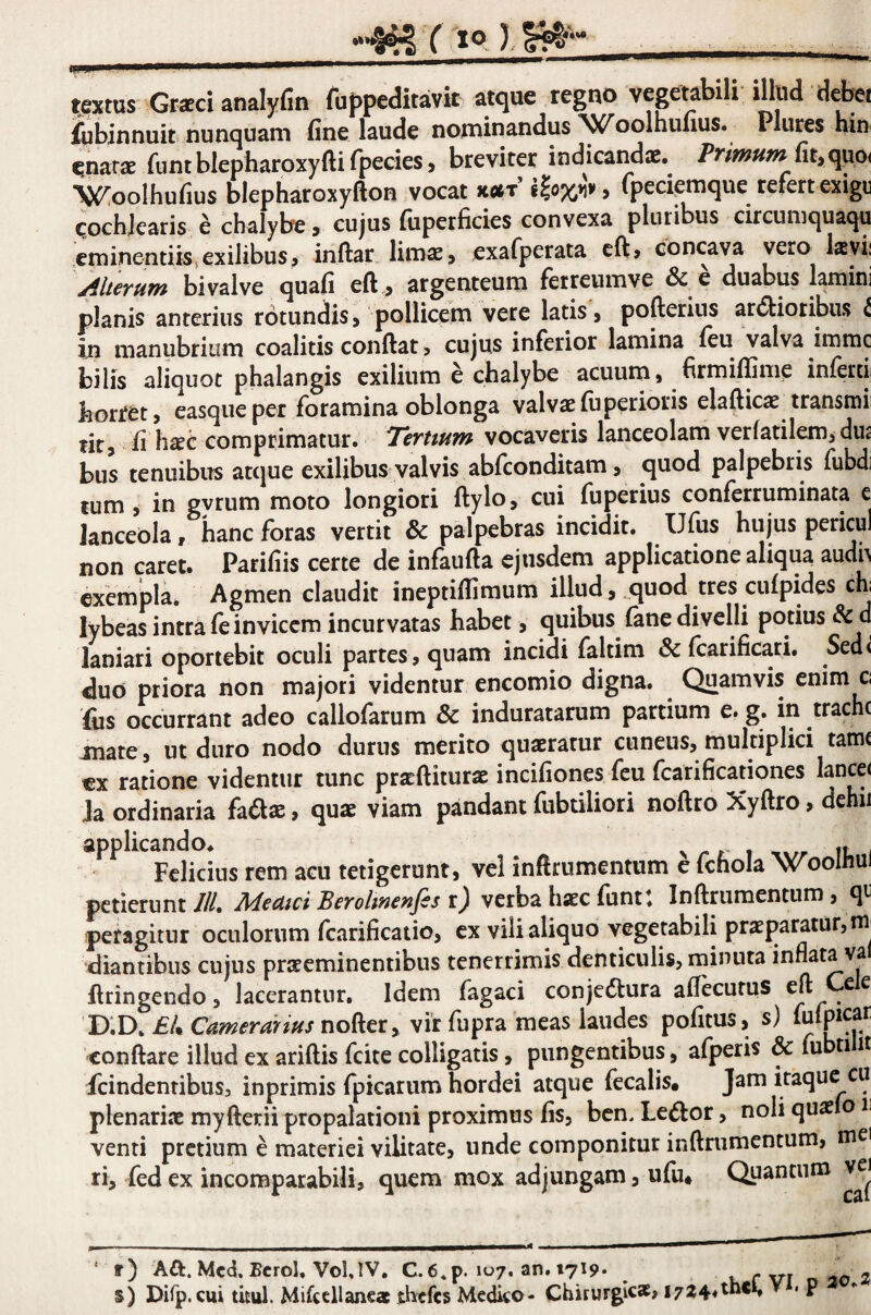 Y lo ip t.ratus Gr*ci analyfin fuppeditavtt a^tque regno vegetabili illud debei jfobiiinuit nunQuam fine laude nominandus \C^oolhufius. Plures hinf gnarae funt blepharoxyfti fpecies, breviter indicandae. fit,quo< 'V^oolhufius blepharoxyfton vocat xetT , tpecipmque refert exigu ^ochjearis e chalybe > cujus fiiperficies convexa pluribus circumquaqu eminentiis.exilibusj inftar limae, exafperata cft> concava Merum bivalve quafi eft , argenteum ferreumve & e duabus lamini planis anterius rotundis, pollicem vere latis, pofterius ar(5tiotibiis t in manubrium coalitis conftat > cujus inferior lamina feu valva immc bilis aliquot phalangis exilium e chalybe acuum, firmiffime inferti; hortet, easqueper foramina oblonga valvae fu perioris elafticae transmii tit, fi heTC comprimatur. Terttum vocaveris lanceolam verfatilOT, dus biis tenuibus atque exilibus valvis abfconditam, quod palpebris fubdi tum i in gvrum moto longiori ftylo, cui fuperius conferruminata e lanceola, hanc foras vertit & palpebras incidit. Ufus hujus pericul non caret. Parifiis certe de infaufta ejusdem applicatione aliqua audh exempla. Agmen claudit ineptiflimum illud, quod tres cufpides chi lybeas intra fe invicem incurvatas habet, quibus fane divelli potius & d laniari oportebit oculi partes , quam incidi faltim & fcarificari. Sed( duo priora non majori videntur encomio digna. Quamvis enim c fiis occurrant adeo callofarum & induratarum partium e. g. in trache mate, ut duro nodo durus merito quaeratur cuneus, multiplici tamt ex ratione videntur tunc pratftiturae incifiones feu fcarificationes Ja ordinaria fadae, quae viam pandant fubtiliori noftro Xyftro, dehii Felicius rem acu tetigerunt, vel inftrumentum c fchola Woolhui petierunt ///. Meaici Berolinenfis r^ verba haec funt: Inftrumentum, qt peragitur oculorum fcarificatio, ex vili aliquo vegetabili praeparatur, m diantibus cujus prteeminentibus tenerrimis denticulis, minuta inflata val ftringendo, lacerantur. Idem fagaci conjedlura aflecutus eft £ ^ D;D.£/.C^?;?^r^b///nofter, vir fupra meas laudes pofitus, s) conftare illud ex aridis fcite colligatis, pungentibus, afperis & fubti it fcindentibus, inprimis fpicarum hordei atque fecalis. Jam itaque cu plenariae myderii propalationi proximus fis, bcn. Lenior, noli quae o ii venti pretium e materiei vilitate, unde componitur indrumentum, mei ri, fed ex incomparabili, quem mox adjungam, ufu* Quantum ve^ r) Aft. Mcd. Bcrol, VolJV. C.6,p. 107. an. 1719* - n 10 2 s) Dirp, cui ticul. Mifcellanea thtfcs Medico- Chirurgicae, 1724«thci» . p