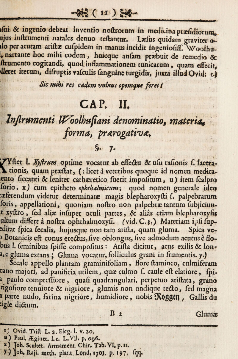 ifiit & ingenio debeat inventio noftrorum in medicina ptsefidiorun^ ujus inftrmncnti natales denuo teftantur. Lacfus quidam graviter o*. do per acutam ariftx cufpidem in manus incidit ingcniofifT. Woolhu- E,^ narrante hoc mihi eodem, huicque anfam prsebuit de remedio 5c ilrumento cogitandi» quod inflammationem tunicarum, quam effecit* Jlcrct iterum, difruptis yafculis fanguine turgidis, juxta illud Ovid: t.) Sk mihi res eadem vulms ofemque feret l CAP* IL Injimmenti IPoolhftJtani denominatio» materia^ forma, prarooativa, §• 7' jTYfter 1. XyflrHm optime vocatur ab effe^u & ufii rafionis f. lacer a-? \ tionis» quam prieftat, (; licet a veteribus quoque id nomen medica- lento flccanti & leniter cathaerctico fuerit impolitum, u) uem Icalpro forio, x) cum epitheto ophthalmicum'^ quod nomen generale ideo racferendum videtur determinatae magis blepharoxyfti C palpebrarum foris, appellationi, quoniam noftro non palpebrae tantum fubjiciua- t xyftro, led alia; inluper oculi partes, 8c alias etiam blepharoxyfis ultum differt a noftra ophthalmoxyfl. (vid. C. j.) Materiam i^li fup^ sditat fpica fecalis, hujusque non tam arifta, quam gluma. Spica vc- > Botanicis eft conus ere6fus,live oblongus, live admodum acutus e flo- bus 1. feminibus fpifle compolitus: Arifta dicitur, acus exilis & lon^- a,e gluma extans J Glunia vocatur, folliculus grani in frumentis, y.) Secale appello plantam graminifoliam, flore ftamineo, culmiferam rano majori, ad panificia utilem, qu^ culmo f. caule eft elatiore, fpi- i paulo comprelliore, quafi quadrangulari, perpetuo ariftata, grano rigofiore tenuiore Sc nigriore, glumis non undique tedo, fed magna X parte nudo, farina nigriore, humidiore, nobis OfvOflflCft , Gallis du dgle didum. B 1 t; Ovid. Trift. L. z. Elcg. 1. v. 20. u) Paul, .^giact. I.c. L. Vll, p, 6^6, y ) Job, Raji, nacth, piant, Lond, i;o}. p. 197. %. Glumas