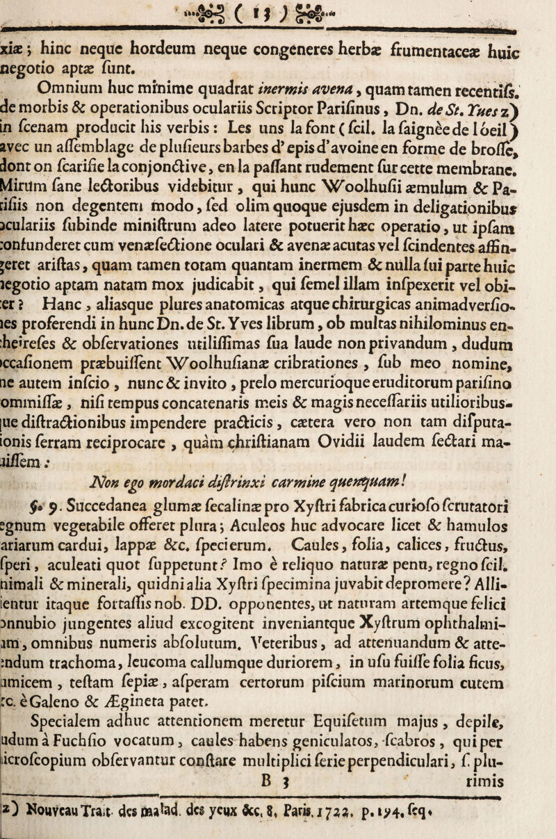 ' ll»*# xiae ; hinc neque hordeum neque congeneres herba? frumentacea huic negotio apta? fiint. Omnium huc minime quadrat inermis avena, quam tamen recenri/s. de morbis & operationibus oculariis Scriptor Parifinus, Dn. de St. Tues z) in fcenam producit his verbis: Les uns lafontCfcih lafaign^ede loeil) avec un allemblagc depliifieursbarbesd’cpisd*avoineen forme de brollc, ilonton fcariiielaconjon6live, en Ia pafTant rudement furcette membrane. Mirum iane lenioribus videbitur, qui hunc Woolhufii amulum & Pa- nfiis non degenteni modo, led olim quoque ejusdem in deligationibu^ oculariis fubinde miniftrum adeo latere potuerit haec operatio, ut ipfam :onfunderet cum venaele<Sbione oculari & avenae acutas vel fcindentes affin¬ geret ariftas, quam tamen totam quantam inermem & nulla fui parte huic icgotio aptam natam mox judicabit, qui femel illam infpexerit vel obi- er ? Hanc, aliasque plures anatomicas atque chirurgicas animadverfio- les proferendi in hunc Dn.de St. Yves librum, ob multas nihilominus en- heirefes & obfervationes utiliffimas fua laude non privandum , dudum >ccafionem praebuiflenc Woolhufianae cribrationes , fub meo nomine, tic autem infeio, nunc & invito, prelo mercurioque eruditorum parifino ommifli, nifi tempus concatenaris meis & magis neceflariis utilioribus- [ue diftradlionibus impendere pradicis, esetera vero non tam difputa- ionis ferram reciprocare , quam chriftianam Ovidii laudem fellari ma- jiflera; Non ego mordaci difirinxi carmine quejii^uaml f* 9- Succedanea gluma? fecalina? pro Xyftri fabrica curiofbfcruratori ?gnum vegetabile offeret plura; Aculeos huc advocare licet & hamulos ariarumcardui, lappa? 8cc. fpccierum. Caules, folia, calices, frudlus, fperi, aculeati quot fuppetunt.^ Imo e reliquo natura? pena, regnofcil. nimali &minerali, quidnialia Xyflri fpecimina juvabitdepromere? Alii- ientur itaque fortaffisnob. DD. opponentes, ut naturam artem que felici Dnnubio jungentes aliud excogitent inveniantque Xyftrum ophthalmi- im, omnibus numeris abfolutum. Veteribus, ad attenuandum 8c atte- mdum trachoma, leucoma callumque duriorem, in ufu fuilfe folia ficus, amicem , teftam fepia?, afperam certorum pifeium marinorum cutem :c. e Galeno & ^gineta patet. Specialem adhuc attentionem meretur Equifetiim majus, depile, ladumaFuchfio vocatum, caules habens geniculatos, fcabros, quiper liicrofcopiura obfervantur conftare multipliciferieperpendiculari, f plu- B } rimis