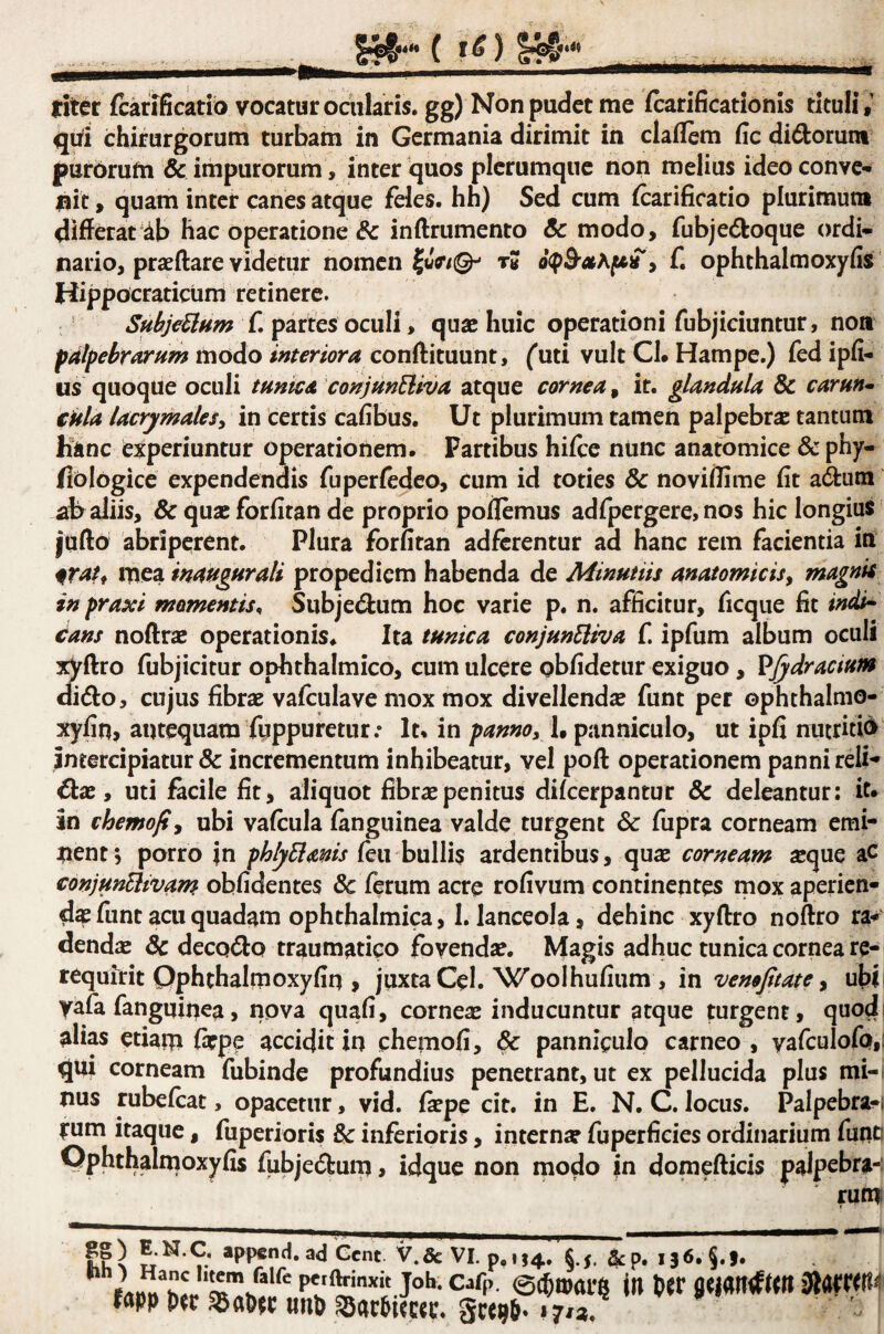 titer fcarificatib vocatur ociilaris. gg) Non pudet me Scarificationis tituli,’ qbi chirurgorum turbam in Germania dirimit in claflem fic dirorum purorufn & impurorum, inter quos plerumque non melius ideo conve^ fiit, quam inter canes atque feles, hh) Sed cum Scarificatio plurimum differat'db hac operatione & inSlrumento & modo, fubjedoque ordi¬ nario, praedare videtur nomen IwV/©- tS? , f, ophthalmoxyfis Hippocraticum retinere. Su^jeMm f. paties oculi, quae huic operationi fubjiciuntur, non pdlpehrarfim modo interiora conftituunt, futi vult Cl. Hampe.) fed ipSi- us quoque oculi tunica conjmEiiva atque cornea, it. glandula & carun^ €Ula lacrymaleSy in certis cafibus. Ut plurimum tamen palpebrae tantum Kinc experiuntur operationem. Partibus hiSce ntinc anatomice & phy- flologice expendendis fuperfedeo, cum id toties & noviffime Sit a(dum flb aliis, & qua; forfiran de proprio pollemus adfpergere, nos hic longius jufto abriperent. Plura forutan adferentur ad hanc rem facientia in mea inaugurali propediem habenda de Minutiis anatomicisy magnis in praxi momentis^ Siibjecdum hoc varie p. n. afficitur, ficque fit indt^ iians noSfrae operationis. Ita tunica conjunEliva f ipfum album oculi :^ftro fubjicitur ophthalmico, cum ulcere obSidetur exiguo, VJydracium oi(5fo, cujus fibrae vafculave mox mox divellendae funt per ophthalnio- xySiti, antequam fuppuretur.* It. in pannoy l^ panniculo, ut ipfi nutritib intercipiatur & incrementum inhibeatur, vel poSl operationem panni reli- Oix y uti facile fit, aliquot fibrae penitus diScerpantur & deleantur: it» in chemofiy ubi vaScula Sanguinea valde turgent & fupra corneam emi¬ nent; porro jn phlyBanis (eu huWis ardentibus, quae corneam ^que aC conjunEliv^m obfidentes 6c Serum acre rofivum continentes mox aperien¬ da funt acu quadam ophthalmica, 1. lanceola, dehinc xyftro noftro ra¬ dendae Sc decQ<dQ traumatico fovendae. Magis adhuc tunica cornea re- requirit Qphthalmoxyfiq , juxta Cei. WoolhuSium , in venofitate y uhii yafa fanguiuea, nova quafi, corneae inducuntur atque mrgent, quodi alias etiam Saepe accidit in chemofi, panniculo carneo , yafculofQ,i qui corneam fubinde profundius penetrant, ut ex pellucida plus mi-, nus rubeScat, opacetnr, vid. Skpe cit. in E, N. C. locus. Palpebra-f rum Itaque, fuperioris & inferioris, internae fuperficies ordinarium funa OphthalrnoxySis fubje^tum > idque non modo jn domefticis palpebra- rumi Cent V.&VI. p,u4.. «5. ^p, I36.§.f. pcjftrinxk joh. cafp. 0c6n)ar§ in fltjanrfsm fnpp imp SacPitccr. geepp» 17/a.