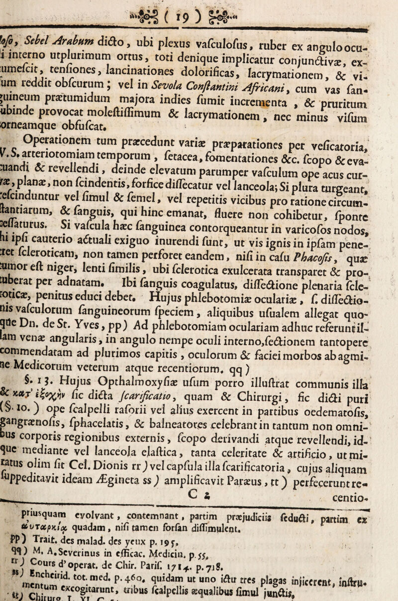 'f , Sebel Arabum , ubi plexus vafculofus. ruber ex angulo ocu- 1 interno utplunmuin ortus, toti denique implicatur conjunliva;. ex- umelcit, tenfiones, lancinationes dolorificas, lacrymationem, & vi- um reddit obfcurum; vtl in SevoU Conftantim Africani, cum vas fan. 'uineum protumidum majora indies fumit incrementa , & pruritum ubinde provocat moleftiffimum & lacrymationem, nec minus vifum orneamque obfuicat. Operationem tum prarcedunt vark pr^parationes per veffcatoria, v^^.5,artenotomiam temporum , fetacea, fomentationes &c. foopo <Sceva- :uandi & revellendi, deinde elevatum parumper vafculum ope acus cur- planae, non Icindentis,forficedillecatur vel lanceola; Si plura turgeant refcinduntur vel fimul & femel, vel repetitis vicibus pro ratione circumi lantiarum, ^fanguis, qui hinc emanat, fluere non cohibetur, fponfc pilaturus. Si vafirula h«c fanguinea contorqueantur in varicofos nodos, iipi cauterio actuali exiguo inurendi funt, ut vis ignis in ipfom pene¬ tret Icleroticam, non tamen perforet eandem, nifi in cafo Phacofa, quse tuinor eft niger, lenti fimilis, ubi folerotica exulcerata transparet & pro- tu erat per adnatam. Ibi (anguis coagulatus, diflediione plenaria (clc-^ rotica?, penitus educi debet. Hujus phlebotomia oculariae, f. difledio- nis valculorum (anguineorum (peciem, aliquibus ufualem allegat quo' qOe Dn. de St, Yves > pp) i^d phlebotomiam oculariam adhuc referuniil- tam ven^ angularis, in angulo nempe oculi interno,redionem tantopere commendatam ad plurimos capitis , oculorum Sc faciei morbos ab agmi¬ ne Medicorum veterum atque recentiorum* * qq ) §. I?. Hujus Opthalmoxyfias ufiim porro illuftrat communis illa & Jc»j fic di£\.d. Jcartficatwy quam & Chirurgi, fic didi puri (§• IO. ) ope (calpelli raforii vei alius exercent in partibus oedematofis, pngrasnofis, fphacelatis, & balneatores celebrant in tantum non omni-' bus corporis regionibus externis , fcopo derivandi atque revellendi, id- Stic mediante vel lanceola elaftica, tanta celeritate 6c artificio, utmi- tatus oJim fit Cei. Dionis rrj vel capfula illa (carificatoria, cujus aliquam i^ppeditavit ideam i£gineta ss; amplificavit Parseus, tt) perfecerunt re- ^ * centio- priusquam eyoivant, contemnant, partim praejudiciis fcduai, partim cT tbvTccfiKlx quadam, ni(i tamen forfan difiimuknu pp) Trait. des malad» des ycux p. 195’, M, A.Scverinus in cflicac. Medicin. 0.$$^ ItJ g de Chir. Parif, 1714. p.7ig, * P-4^o, quidam ut uno iftu tres plagas injicerent, ‘U fimul juna«.