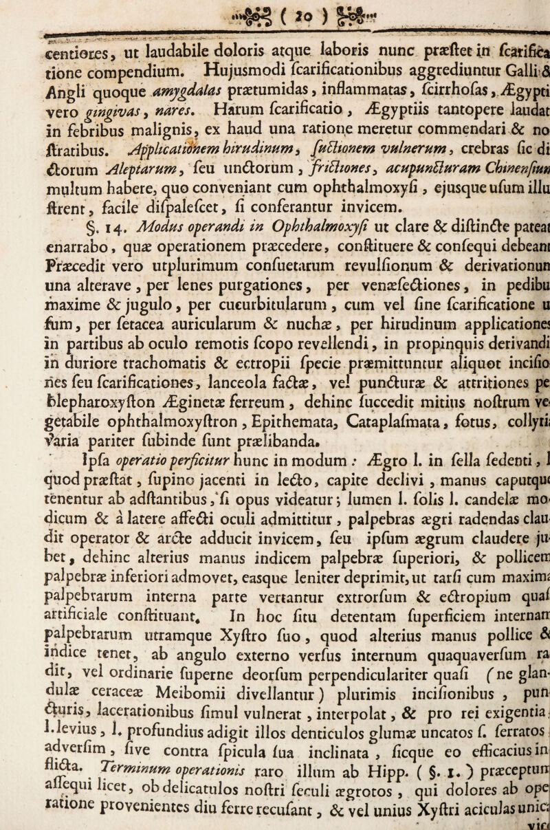 cendoces, ut laudabile doloris atque laboris nunc prasfletin fcati^a tibne compendiuni. Hujusmodi fcarificationibus aggrediuntur Galli^d Angli quoque amygdalas praetumidas, inflammatas, rdrrhofas, i£gypti vero gingivas, nares. Harum fcarificatio , i£gyptiis tantopere laudat in febribus malignis, ex haud una ratione meretur commendari & no ftratibus. ^ffhcatifnemhirudinum^ [uEltonem vulnerum, crebras fic di ^orum Aleftarum, {qm , frtriones, acupunEluram Chtnenfmn multum habere, quo conveniant cum ophtbalmoxyfi, ejusqueufumillu ftrent, facile difpalefcet, fi conferantur invicem. §.14, Modus operandi in Ophthalmoxyfi ut clare & diftin^le pateat enarrabo , quae operationem praecedere, conftituere & confequi debeam Praecedit vero utplurimum confuetarum revulfionum & derivationun una alterave , per lenes purgationes, per venxfetStiones, in pedibu maxime & jugulo, per cucurbitularum, cum vel fine fcarificatione u fum, per fetacea auricularum & nuchae, per hirudinum applicationes in partibus ab oculo remotis fcopo revellendi, in propinquis derivandi ih duriore trachomatis & ectropii fpecie praemittuntur aliquot incifio lies feu fcarificationcs, lanceola fadlae, ve! pundlurae & attritiones pe blepharoxyfton i£ginctae ferreum , dehinc fuccedit mitius noftrum ve¬ getabile ophthalmoxyftron , Epithemata, Cataplafmata, fotus, collyrii T?aria pariter fubinde funt praelibanda. ipfa operatio perficitur hunc in modum .* y£gro 1. in fella fedenti , 1 quod praeflat, fupino jacenti in ledo, capite declivi , manus caputqm tenentur ab adftantibus ,*fi opus videatur, lumen 1. folis 1. candelae mo¬ dicum & a latere affedi oculi admittitur, palpebras aegri radendas clau dit operator & arde adducit invicem, feu ipfum aegrum claudere ju¬ bet, dehinc alterius manus indicem palpebrae fuperiori, & pollicem palpebrae inferiori admovet, easqiie leniter deprimit, ut tarfi cum maxima palpebrarum interna parte vertantur cxtrorfum & edropium quaf artificiale conftituant* In hoc fitu detentam fuperficiem internam palpebrarum utramque Xyftro fuo, quod alterius manus pollice & indice tenet, ab angulo externo verfus internum quaquaverfum ra dit, vel ordinarie fuperne deorfum perpendiculariter quafi fne glan¬ dulae ceraceae Meibomii divellantur) plurimis incifionibus , pun duris, lacerationibus fimul vulnerat, interpolat, & pro rei exigentia. 1.levius, 1. profundius adigit illos denticulos glumae uncatos f. ferratos: adverfim, five contra fpicula fua inclinata, ficque eo edicaciusin nida. Terminum operationis raro illum ab Hipp. ( §. I* ) praeceptum a equi licet, obdelicatulos noftri feculi aegrotos , qui dolores ab opei latione provenientes diu ferre recufant, vel unius Xyftri aciculas uniC3