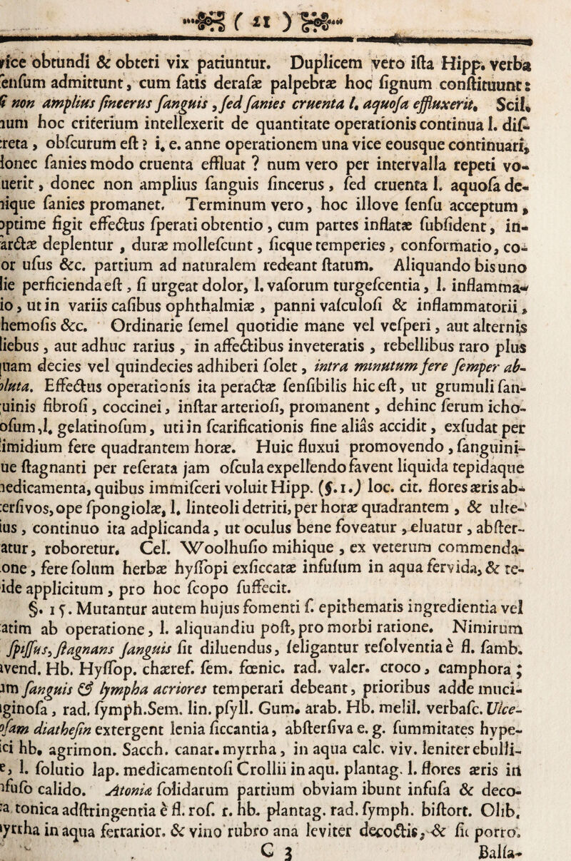 rice obtundi & obteri vix patiuntur. Duplicem ;veto ifta Hipp, verba ^cnfum admittunt , cum fatis derafae palpebrae hoq fignum conftituunt: ? non amplius fine erus /anguis ^fed fanies cruenta l, aquoja effluxerit^ SciU lum hoc criterium intellexerit de quantitate operationis continua 1. difr :reta, obfcurum eft ? i* e. anne operationem una vice eousque continuari, loncc fanies modo cruenta effluar ? num vero per intervalla repeti vo- uerir, donec non amplius fanguis fincerus , fed cruenta h aquofa de¬ lique (anies promanet. Terminum vero, hoc illo ve fenfu acceptum, ipdme figit effedus fperati obtentio, cum partes inflatae fubfident, irt- 'ardae deplentur , dur^e mollefcunt, ficque temperies, conformatio, co^ or ufus &c. partium ad naturalem redeant flatum. Aliquando bisuno lie perficienda eft, fi urgeat dolor, l.vaforum turgefeentia, 1. inflamma-^ io, ut in variis cafibus ophthalmisE , panni vafculofi & inflammatorii» hemofis &c. * Ordinarie femel quotidie mane vel vcfperi, aut alternas liebus, aut adhuc rarius , in aftedlibus inveteratis , rebellibus raro plus [uam decies vel quindecies adhiberi folet, intra minutum fere femper ab^ duta, Eftedlus operationis ita peractas fenfibilis hic eft, ut grumuli fan- uinis fibrofi, coccinei, inftar arteriofi, promanent, dehinc ferum icho- ofum ,1* gelatinofum, uti in fcarification is fine alias accidit, exfudatper imidium fere quadrantem hora?. Huic fluxui promovendo, fanguini- ue ftagnanti per referata jam ofculaexpelfendofavent liquida tepidaqtie ledicamenta, quibus immifteri voluit Hipp. (J.i.j loc. cit. flores aeris ab* :erfivos,ope fpongiolae, h linteoli detriti, per horae quadrantem , & uire- ius, continuo ita adplicanda, ut oculus bene foveatur ,~eluatur , abfter- atur, roboretur, Cei. Woolhufio mihique , ex veterum commenda- one, fere folum herbae hyftbpi exficcatae infufiim in aqua fervid.a, & te- ide applicitum, pro hoc fcopo fuffecit. §. I y. Murantur autem hujus fomenti f. epithematis ingredienda vel atim ab operatione, 1. aliquandiu poft,pro morbi ratione. Nimirum fptjlfus^Jlagnans /anguis fit diluendus, feligantur refolventiae fl. famb. ivend. Hb. Hyflbp. chaeref. fem. fcenic. rad. valcr. croco, camphora ; Jm fanguis ^ lympha acriores temperari debeant, prioribus addemuci- iginofa, rad. fymph.Sem. lin. pfyll. Gum. arab. Hb. melil, verbafe. IJlce^ fam diathe/in lenia ficcantia, abfterfivae. g. fummitates hype- ici hb. agrimon. Sacch. canar, myrrha, in aqua calc. viv. leniter ebulli- 1. folutio lap. medicamentofi Crollii in aqu. plantag. 1. flores ^ris irt ifufb calido. AtonU folidarum partiurri obviam ibunt infufa & deco- «a tonica adftringcntia e fl. rof. r. hb. plantag. rad. fymph. biftort. Olib, ‘yrtha inaqua ferrarior. Ovilio*rubro ana leviter decodis,-& fit porro. G 3 Balfa*