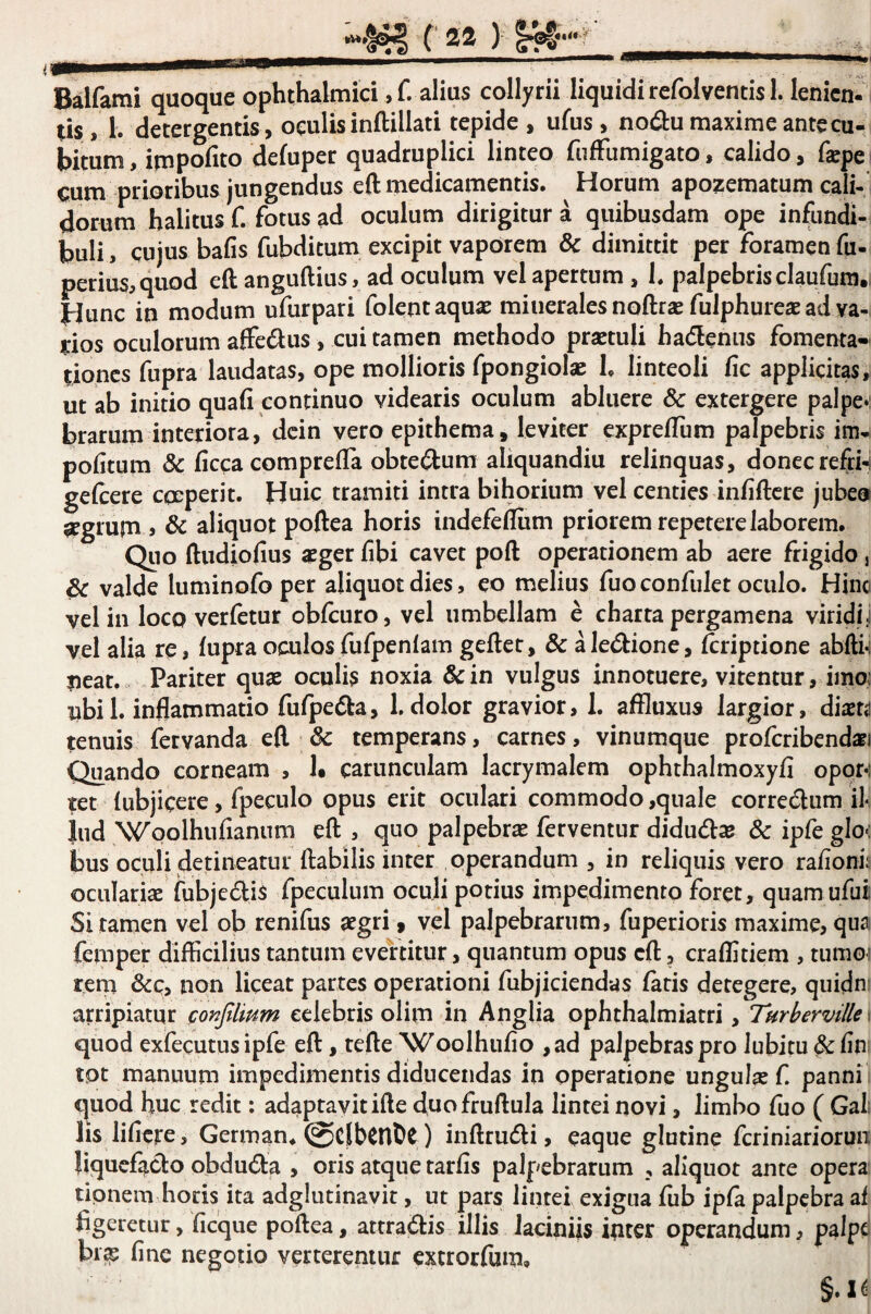 *V*|. ( 2® ) Balfami quoque ophthalmici, f. alius collyrii liquidi refolventis 1. lenicm Us, 1. detergentis, oculis inftillati tepide , ufus, nodu maxime ante cu¬ bitum, impofito defuper quadruplici linteo fnfFumigato, calido, fepe. cum prioribus jungendus eft medicamentis. ^ Horum apozematum cali-’ dorum halitus C fotus ad oculum dirigitur a quibusdam ope infundi¬ buli , cujus bafis fubditum excipit vaporem Sc dimittit per foramen fu- perius.quod eft anguftius, ad oculum vel apertum, 1. palpebrisclaufura.i Hunc in modum ufurpari folent aquae minerales noftrae fulphurese ad va- irios oculorum affedus, cui tamen methodo praetuli hadenus fomenta¬ tiones fupra laudatas, ope mollioris fpongiolae h linteoli fic applicitas, ut ab initio quafi continuo videaris oculum abluere & extergere palpev brarum interiora, dcin vero epithema, leviter exprelTum palpebris im- pofitum & ftcca comprefla obtedum aliquandiu relinquas, donecrefri-i geftere epeperit. Huic tramiti intra bihorium vel centies infiftcre jubeo $rgrum j & aliquot poftea horis indefeftiim priorem repetere laborem. Quo ftudiofius aeger f bi cavet poft operationem ab aere frigido j & valde luminofo per aliquot dies, eo melius fuoconfulet oculo. Hinc vel in loco verfetur obfturo, vel umbellam e charta pergamena viridi j vel alia re, fupra oculos fufpenlam geftet, & a ledione, ftriptione abfti^ peat. Pariter quae oculis noxia & in vulgus innotuere, vitentur, imo: ubi 1. inflammatio fufpedla, 1, dolor gravior, I. affluxus largior, dixu tenuis fervanda eft & temperans, carnes, vinumque profcribendari Quando corneam , !• carunculam lacrymalem ophthalmoxyfi opoM tet lubjicere, fpeculo opus erit oculari commodo,quale corredlum il¬ lud 'Wpolhufianum eft , quo palpebrae ferventur diducftse & ipfe glo< bus oculi detineatur ftabilis inter operandum , in reliquis vero ra/ionh oculariae fubjedis fpeculum ocuji potius impedimento foret, quam ufui; Si tamen vel ob renifus aegri, vel palpebrarum, fuperioris maxime, qua femper difficilius tantum evertitur, quantum opus eft, craffitiem , tumoi reni &c, non liceat partes operationi fubjiciendas faris detegere, quidni arripiatur cor^filium celebris olim in Anglia ophthalmiatri, Tur h er ville v quod exfecutus ipfe eft, tefte Woolhufio ,ad palpebras pro lubitu & fin tot manuum impedimentis diducendas in operatione ungula f. panni quod huc redit: adaptavit ifte duofruftula lintei novi, limbo fuo ( GaL lis lificre, German. @C|[bCnDt) inftrudi, eaque glutine feriniariorun: liqucficbo obduda , oris atque tarfis palpebrarum , aliquot ante opera tipnem horis ita adglutinavit, ut pars lintei exigua fub ipfa palpebra af figeretur, ficque poftea, attra(ftis illis laciniis inter operandum, palpe bi^ fine negotio verteremur extrorfum. §.I^