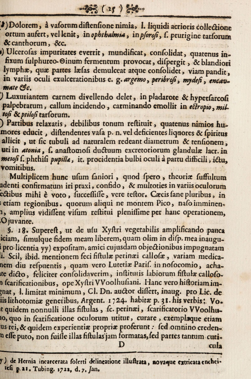 ijDblorem, i vafornm diftenfione nimia, L liqnidi acrioris eolledionc ortum aufert, vel lenit, in Ophthalmia, inpforojiy f. prurigine tarforum & canthorum, &c. 0 Ulcerofas impuritates everrit, mundificat, confolidat, quatenus in^ fixum fulphureo-Ginum fermentum provocat, difpergit, & blandiori lymphae, quae partes laefas demulceat atque confolidet, viam pandit , in variis oculi exulcerationibus e. g,argemo^ ptrtbrofi^ mydefi^ encav^ matere, ) Luxuriantem carnem divellendo delet, in pladarote ^hypecfarcofi palpebrarum, callum incidendo, carminando emollit in thropio^miU tofi dcptilofitOLtfomm, ) Partibus relaxatis, debilibus tonum reftituit, quatenus nimios hu¬ mores educit, diftendentes vafa p. n. vel deficientes liquores & fpiritus allicit , ut fic tubuli ad naturalem redeant diametrum & tenfionem, uti in atonia^ f. anaftomofi du^luum excretoriorum glandulae lacr. in mctofiC phthiCi pHpilU, it. procidentia bulbi oculi a partu difficili, idu, vomitibus. Multiplicem hunc ufum faniori , quod fpero , theoriae fuffultum pdenti confirmatum iri praxi, confido, & multoties in variis oculorum edfibus mihi ^ voto, fucceffifie, vere teftor. Caecisfanepluribus, in • etiam regionibus, quorum aliqui ne montem Pico, nafoimminen^ 1, amplius vidiflent vifum reftitui pleniffimeper hanc operationem, O juvante. §. 18» Supereft, ut de ufu Xyllri vegetabilis amplificando pauca iciam, fimulque fidem meam liberem, quam olim in difp. mea inaugu- i pro licentia yy) expofitam, amici ciijusdam objedionibus impugnatam i* Scii, ibid. mentionem feci fiftulae perinaei callofs, variam medica- nem diu refpuentis , quam vero Lutetiae Parif in nofocomio, acha- ite dido, feliciter confolidaverim, inftituiis labiorum fiftukecallofo- n rcarificationibus, opeXyftri VVooIhufiani. Hanc vero hiftoriamim- jnat, 1. limitat minimum, Cl. Dn. audor diflert, inaug. pro Lic. de iis lithotomiae generibus, Argent. i724« habitae p. 31. his verbis l Vo» ‘t quidem nonnulli illas fiftulas , fc. perinaei, fcarificatorio VVoolhu- *o, quo in Lcarificatione oculorum utitur , curare , excmplaque etiam us rei, & quidem experientiae propriae proferunt .* fed omnino creden- ^ rileputo, non fuille illas fiftulas jam formatas,fed partes tantum cuti- D cula n de Hernia incarcerata folerti delineatione illuilraca, ttovaquc extricata enchei* tcfi p.ii.Tubing. 1721, d.7./an.