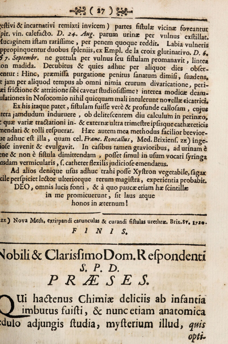 :cftivi & incarnativi remixti invicem) partes fiftuk vicina foveantur pir. vin. calefacio. D. 24.. Aug, parum urinai per vulnus exftillat lucaginem iftam rariffime , per penem quoque reddit. Labia vulneris ppropinquentur duobus fpleniis,ex Empl. de la croix glutinativo. D 6^ i 7. Septemhr, ne guttula per vulnus feu fiftulam promanavit/lintea on madida. Decubitus ^ quies adhuc per aliquot dies obfer- entur: Hinc, pr^mifla purgatione penitus fanatum dimijfi, fuadens] t jam per aliquod tempus ab omni nimia crurum divaricatione, peri- aeifri6iione& attritione fibi caveat ftudioiiffime? interea modici deam, dationes in Nofocomio nihil quicquam mali intulerunt noTell2e dcatrici* Ex his itaque patet, fiftulam fuifiTe vere & profunde callofam , emus tera jamdudum induruere , ob delitefcentem diu calculum in perineo, :qua£ variae traflationi in- & externae ultra trimeftreipfisquecathsereticis nendari & tolli relpuerat. lixe autem mea methodus facilior brevior- je adhuc eft illa, quam cz\,Fyane. Roncalius^ Mcd.Brixienf. zk) inge- iofe invenit & evulgavit. In cafibus tamen gravioribus, ad urinam^ me& none fiftula dimittendam , poflet fimul in ufum vocari fyringa asdam vermicularis, C catheter flexilis judiciofe emendatus. Ad alios denique ufus adhuc trahi pofle Xyftron vegetabile, lagax cileperfpicietledor ulteriorque rerum magiftra, experientia probabit. DEO , omnis lucis fonti, & a quo paucae etiam hae fcintillae in me promicuerunt, fit laus atque honos in aeternum! zz) Nova Meth^ cxtirpandi carunculas & curandi fiftulas urethras. Brix.Sv. i7J(a» F 1 N 2 Mobili & ClarisfimoDom. R efpondend s. P. D. P R JE S E S. ha(5tenus Chimiac deliciis ab infantia ^ imbutus fuifti, 6c nunc etiam anatomica :^ulo adjungis iludia, myilerium illud> quis