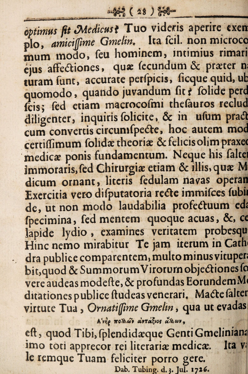 ) _ .-ai- dptinws ft Mediem i Tuo videris aperire cxeti pio, amiciftme Qmelin, Ita fcil. non microco mum modo, feu hominem, intimius rimari cius afFecStiones, qu* fecundum & praeter n; turam funt, accurate perfpicis, ficque quid, ub quomodo, quando juvandum fit i folide perd feis; fed etiam maerocofmi thefauros reclud diligenter, inquirisfolicite, & in ufum prad cum convertis circumfpe<5i:e, hoc autem mod certiflimum folidae theoriae & felicis olimpraxet medicae ponis fundamentum. Neque his faltei immoraris,fed Chirurgiae etiam & illis, quae M dicum ornant, literis fedulam navas operan Bxercitia vero difputatoria rede immifees fubii de, ut non modo laudabilia profeduum cdj fpecimina, fed mentem quoque acuas, cc lapide lydio, examines veritatem probesqu Hinc nemo mirabitur Te jam iterum in Cath dra publice comparentem, multo minus vitupen bit,quod & Summorum Virorum objedionesfo vere audeas modefte, & profundas EorundemMi ditationes publice ftudeasvenerari, Ma<5te(alter virtute Tua, Ornatifjime Gmelin, qua ut evadas: dfrd^tof eft, quod Tibi,(piendidaeque GentiGmeliniana imo toti apprecor rei literariae medicte. Ita v le remque Tuam feliciter porro gere. Dab, Tubingi d. 3. Jul. 172^.