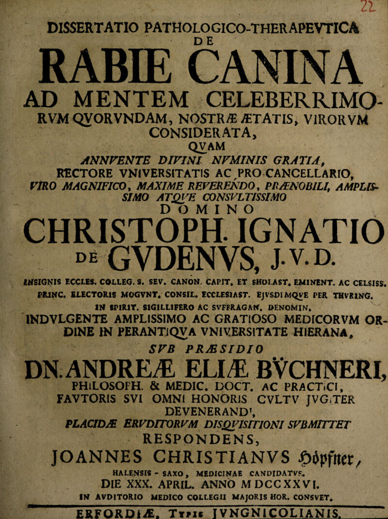 DISSERTATIO PATHOLOGICO-THERAPEVTICA RABIE CANINA AD MENTEM CELEBERRIMO- RVMQVORVNDAM, NOSTR/E JETATIS, VIROR VM CONSIDERATA, QVAM ANNVENTE DIVINI NVMINIS GRATIA, RECTORE VNIVERS1TATIS AC,PRO CANCELLARIO, VIRO MAGNIFICO, MAXIME REVERENDO, PRAENOBILI, AMPLIS¬ SIMO ATQVE CONSVLTISSIMO DOMINO CHRISTOPH. IGNATIO GYDENVS, J.V.D. INSIGNIS ECCLES. COLLEG. S. SEV. CANON. CAPIT. ET EHOLAST. EMINENT. AC CELSISS. PR1NC. ELECTORIS MOGVNT. CONSIL. ECCLES1AST. EJVSDIMQVE PER THVKING. IN SP1R1T. S1G1LL1FERO AC SVFFRAGAN. DENOMIN. 1NDVLGENTE AMPLISSIMO AC GRATIOSO MEDICORVM OR¬ DINE IN PERANTiQVA VNIV.ERSITATE HIER AN A, SVB PRAESIDIO DN.ANDREiE ELI/E. BVCHNERI, PHiLOSOFH. & MEDIC. DOCT. AC PRACT.CI, FAVTORIS SVI OMNI HONORIS CVLTV JVG,TER DEVENERAND', PLACIDA ERVDITORVM D1SQVISIT10NI SVBMITTET RESPONDENS, JOANNES CHRISTIANVS £dpfta:t, HALENSIS - SAXO , MEDICINAE CANDIDATVf. DIE XXX. APRIL. ANNO MDCCXXVI. IN AVDITORIO MEDICO COLLEGII MAJORIS HOR. CONSVET. ERFORDliE. Ttpi» TVNGN1COLIAN1S.